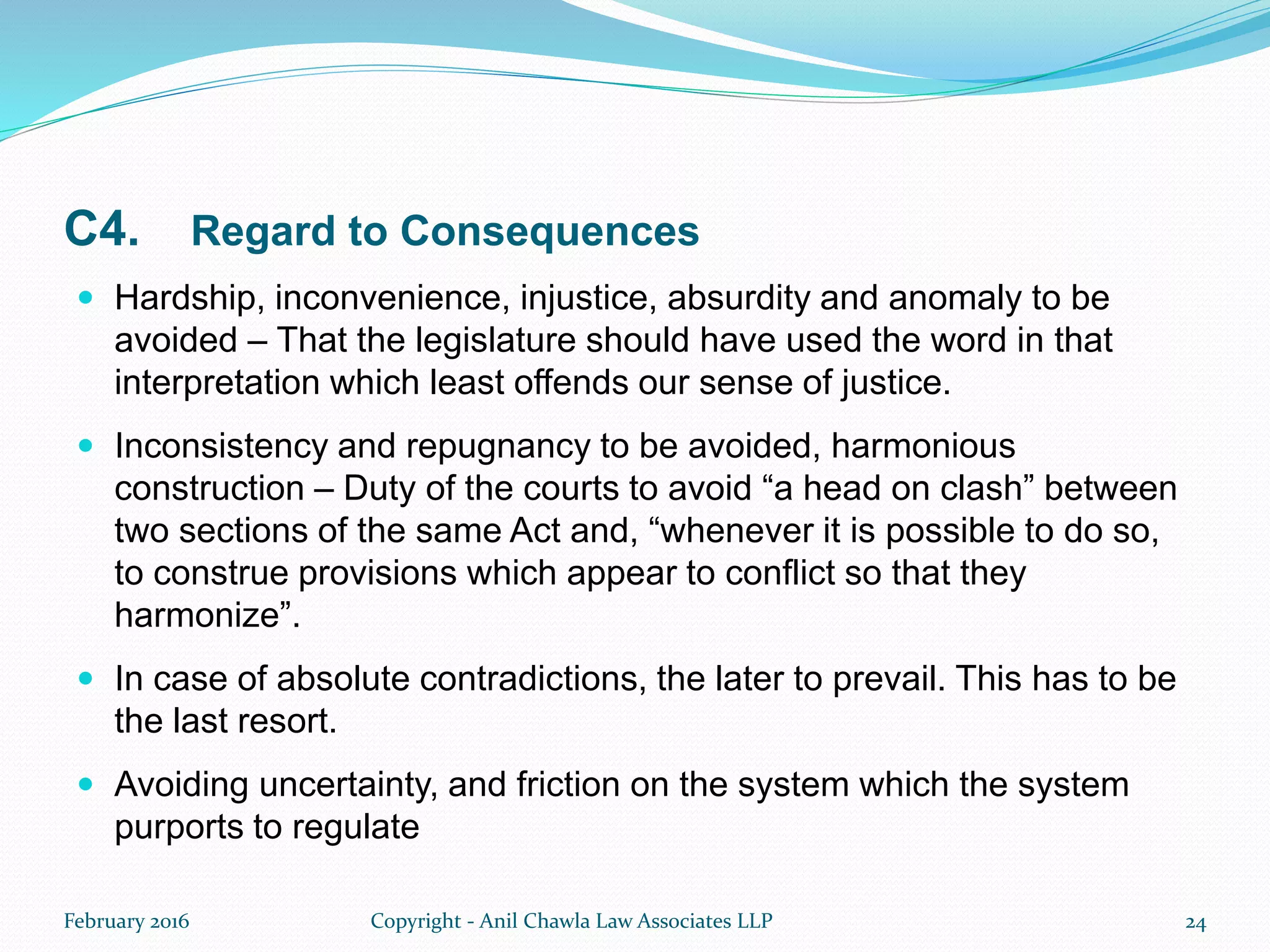 C4. Regard to Consequences
 Hardship, inconvenience, injustice, absurdity and anomaly to be
avoided – That the legislature should have used the word in that
interpretation which least offends our sense of justice.
 Inconsistency and repugnancy to be avoided, harmonious
construction – Duty of the courts to avoid “a head on clash” between
two sections of the same Act and, “whenever it is possible to do so,
to construe provisions which appear to conflict so that they
harmonize”.
 In case of absolute contradictions, the later to prevail. This has to be
the last resort.
 Avoiding uncertainty, and friction on the system which the system
purports to regulate
February 2016 Copyright - Anil Chawla Law Associates LLP 24
 