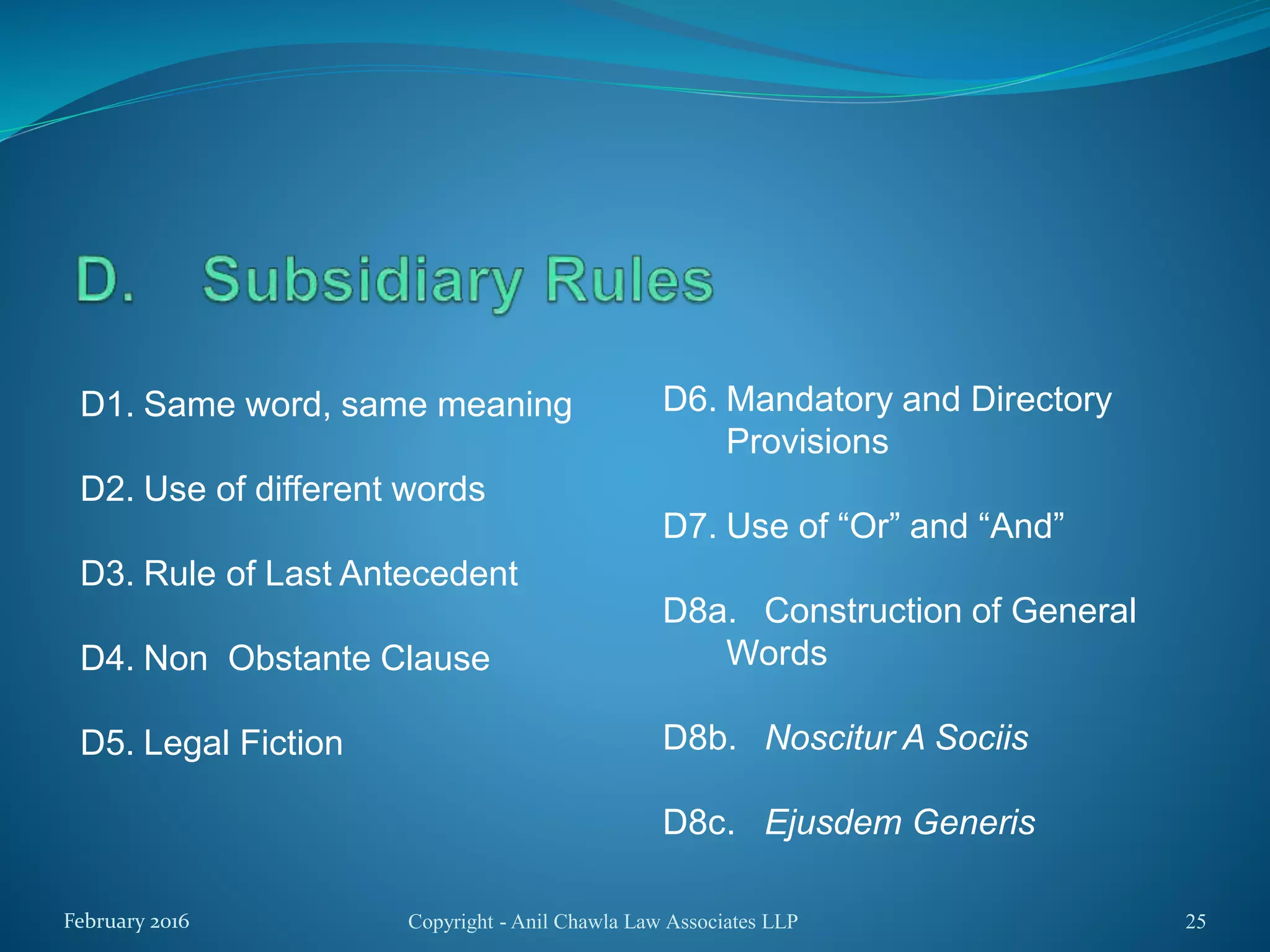 D1. Same word, same meaning
D2. Use of different words
D3. Rule of Last Antecedent
D4. Non Obstante Clause
D5. Legal Fiction
Copyright - Anil Chawla Law Associates LLP 25February 2016
D6. Mandatory and Directory
Provisions
D7. Use of “Or” and “And”
D8a. Construction of General
Words
D8b. Noscitur A Sociis
D8c. Ejusdem Generis
 