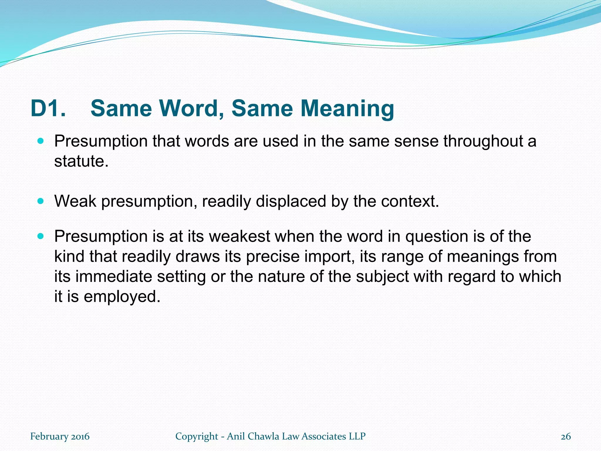 D1. Same Word, Same Meaning
 Presumption that words are used in the same sense throughout a
statute.
 Weak presumption, readily displaced by the context.
 Presumption is at its weakest when the word in question is of the
kind that readily draws its precise import, its range of meanings from
its immediate setting or the nature of the subject with regard to which
it is employed.
February 2016 Copyright - Anil Chawla Law Associates LLP 26
 