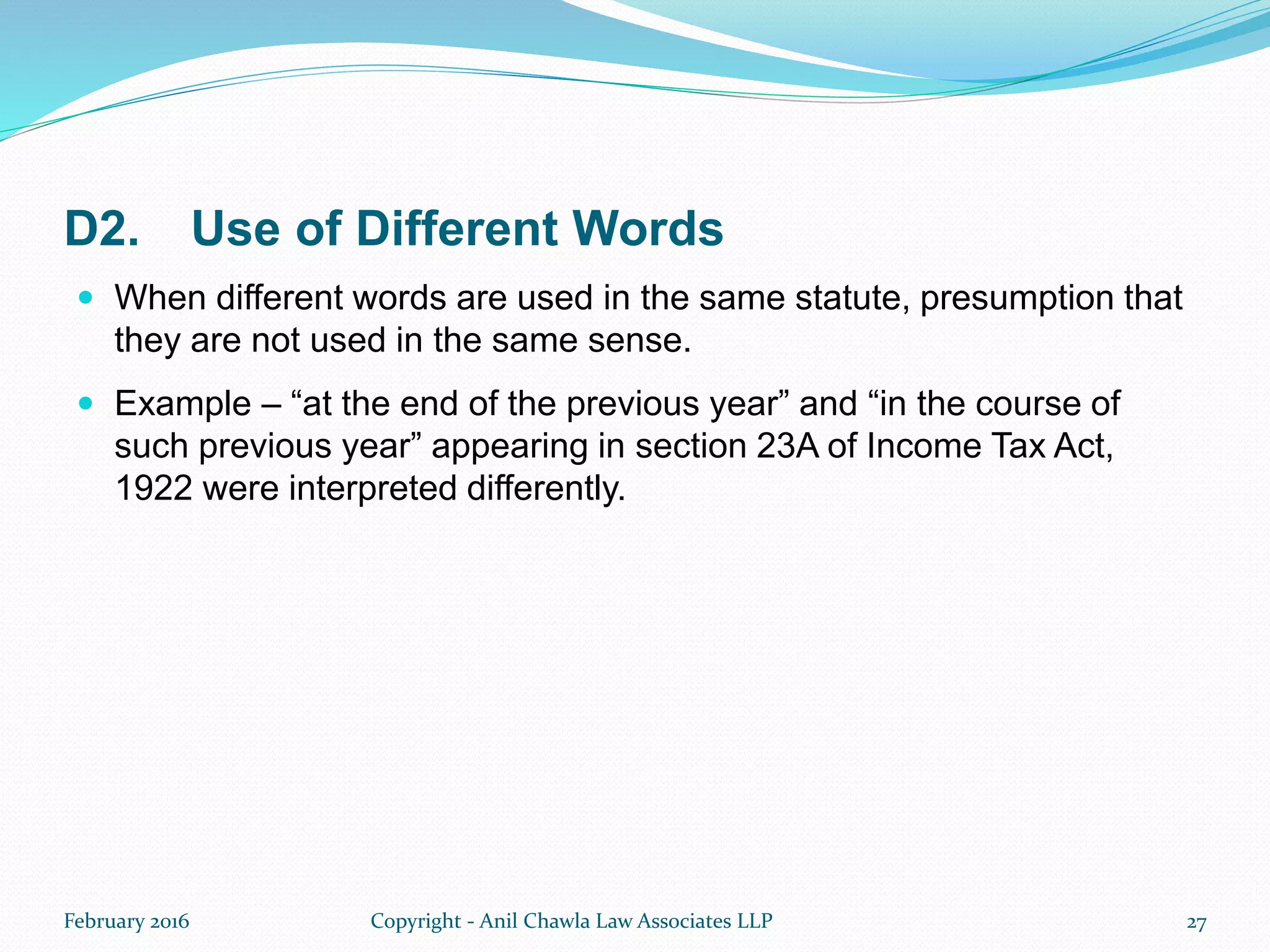 D2. Use of Different Words
 When different words are used in the same statute, presumption that
they are not used in the same sense.
 Example – “at the end of the previous year” and “in the course of
such previous year” appearing in section 23A of Income Tax Act,
1922 were interpreted differently.
February 2016 Copyright - Anil Chawla Law Associates LLP 27
 