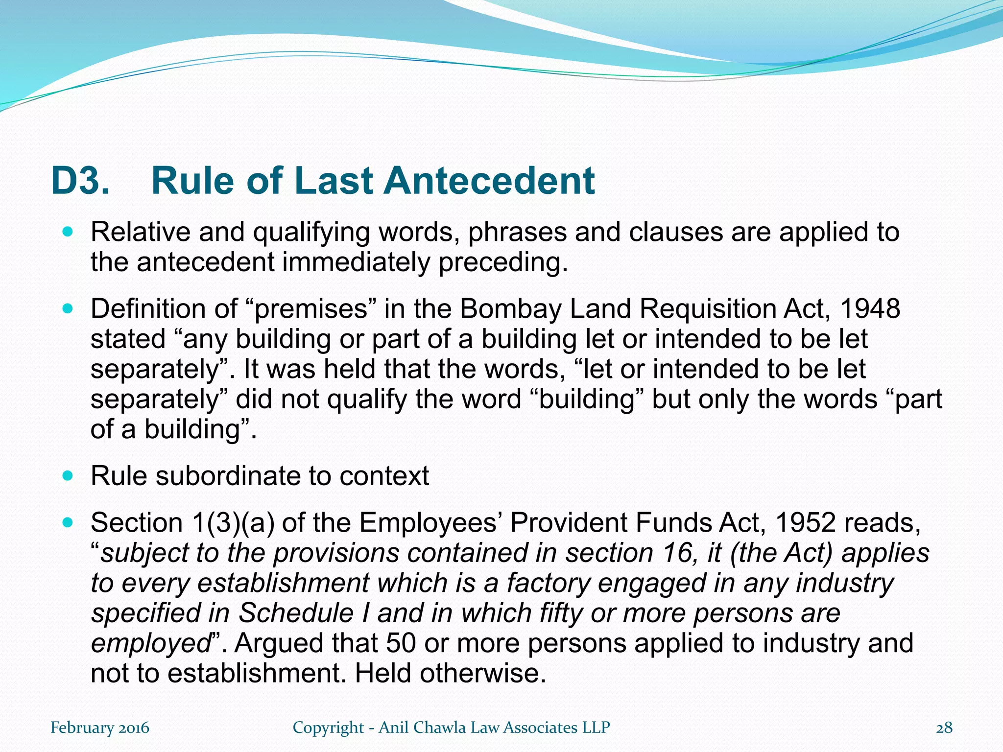 D3. Rule of Last Antecedent
 Relative and qualifying words, phrases and clauses are applied to
the antecedent immediately preceding.
 Definition of “premises” in the Bombay Land Requisition Act, 1948
stated “any building or part of a building let or intended to be let
separately”. It was held that the words, “let or intended to be let
separately” did not qualify the word “building” but only the words “part
of a building”.
 Rule subordinate to context
 Section 1(3)(a) of the Employees’ Provident Funds Act, 1952 reads,
“subject to the provisions contained in section 16, it (the Act) applies
to every establishment which is a factory engaged in any industry
specified in Schedule I and in which fifty or more persons are
employed”. Argued that 50 or more persons applied to industry and
not to establishment. Held otherwise.
February 2016 Copyright - Anil Chawla Law Associates LLP 28
 