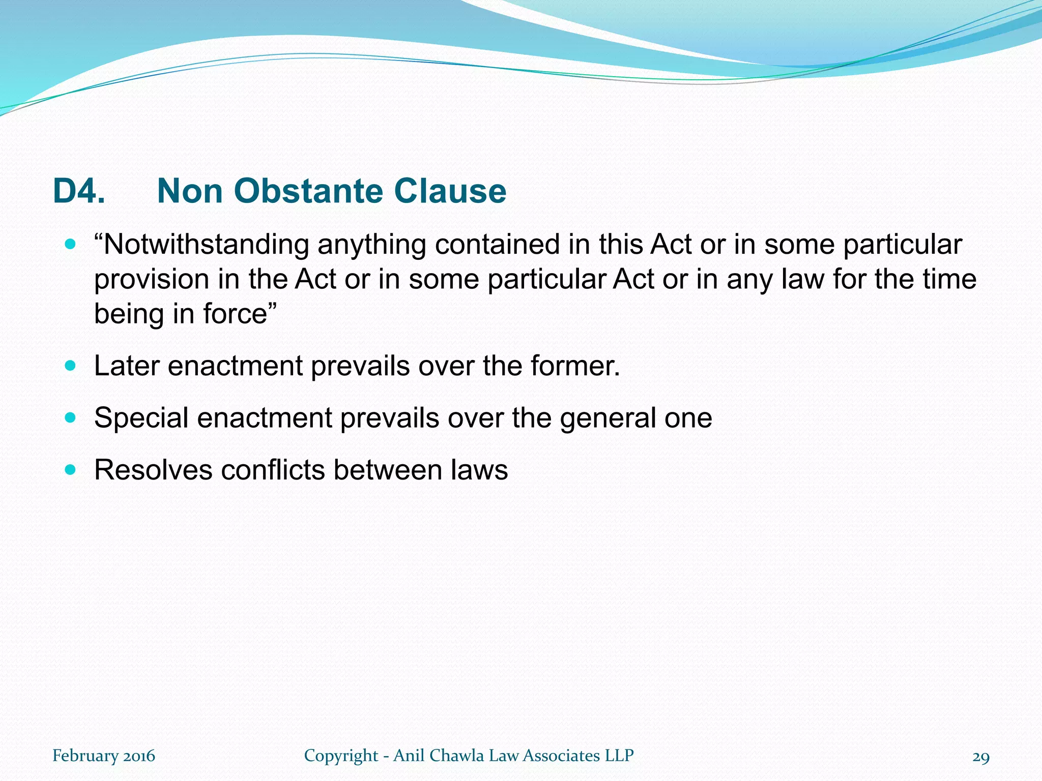 D4. Non Obstante Clause
 “Notwithstanding anything contained in this Act or in some particular
provision in the Act or in some particular Act or in any law for the time
being in force”
 Later enactment prevails over the former.
 Special enactment prevails over the general one
 Resolves conflicts between laws
February 2016 Copyright - Anil Chawla Law Associates LLP 29
 