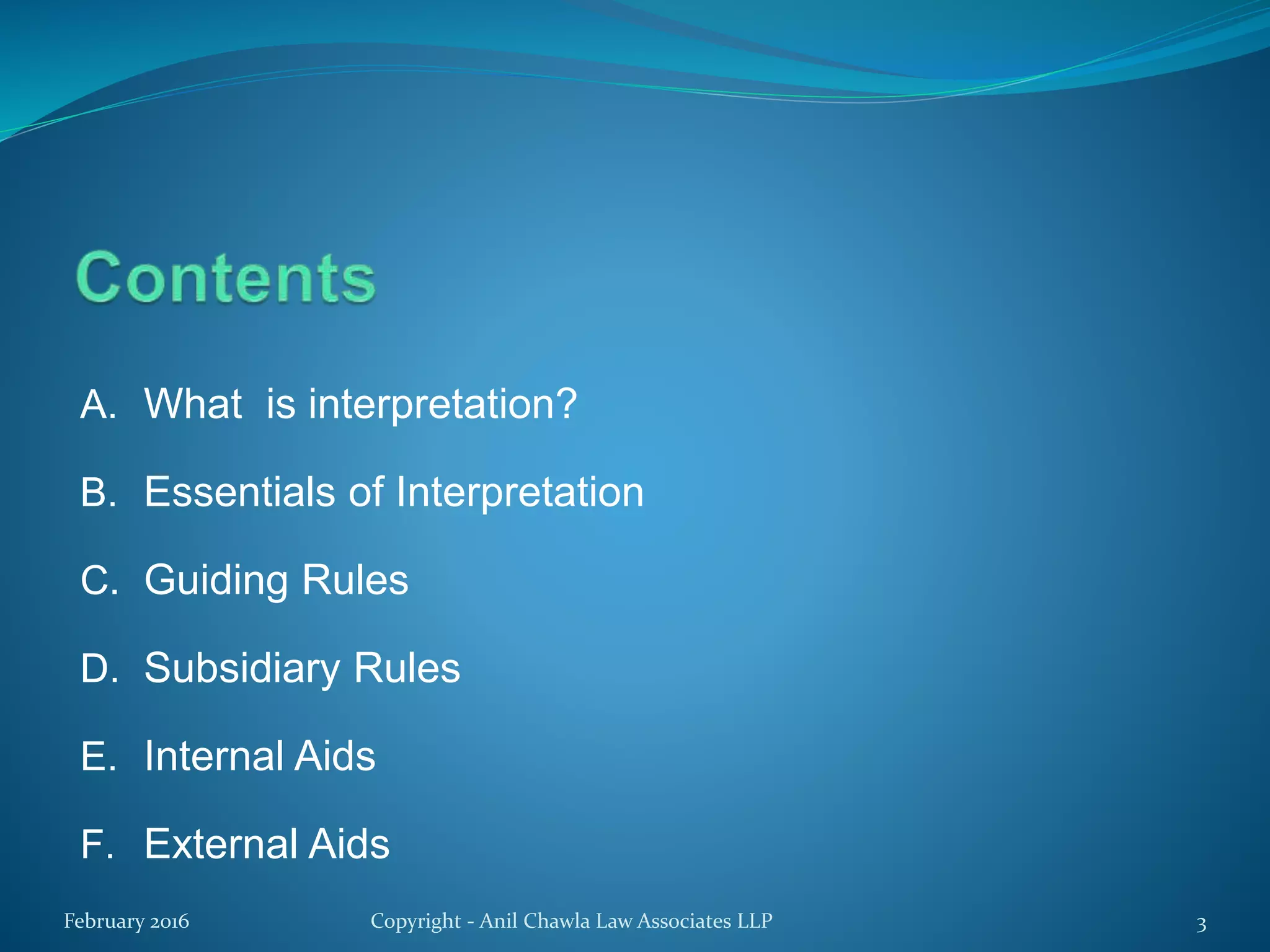 A. What is interpretation?
B. Essentials of Interpretation
C. Guiding Rules
D. Subsidiary Rules
E. Internal Aids
F. External Aids
February 2016 Copyright - Anil Chawla Law Associates LLP 3
 
