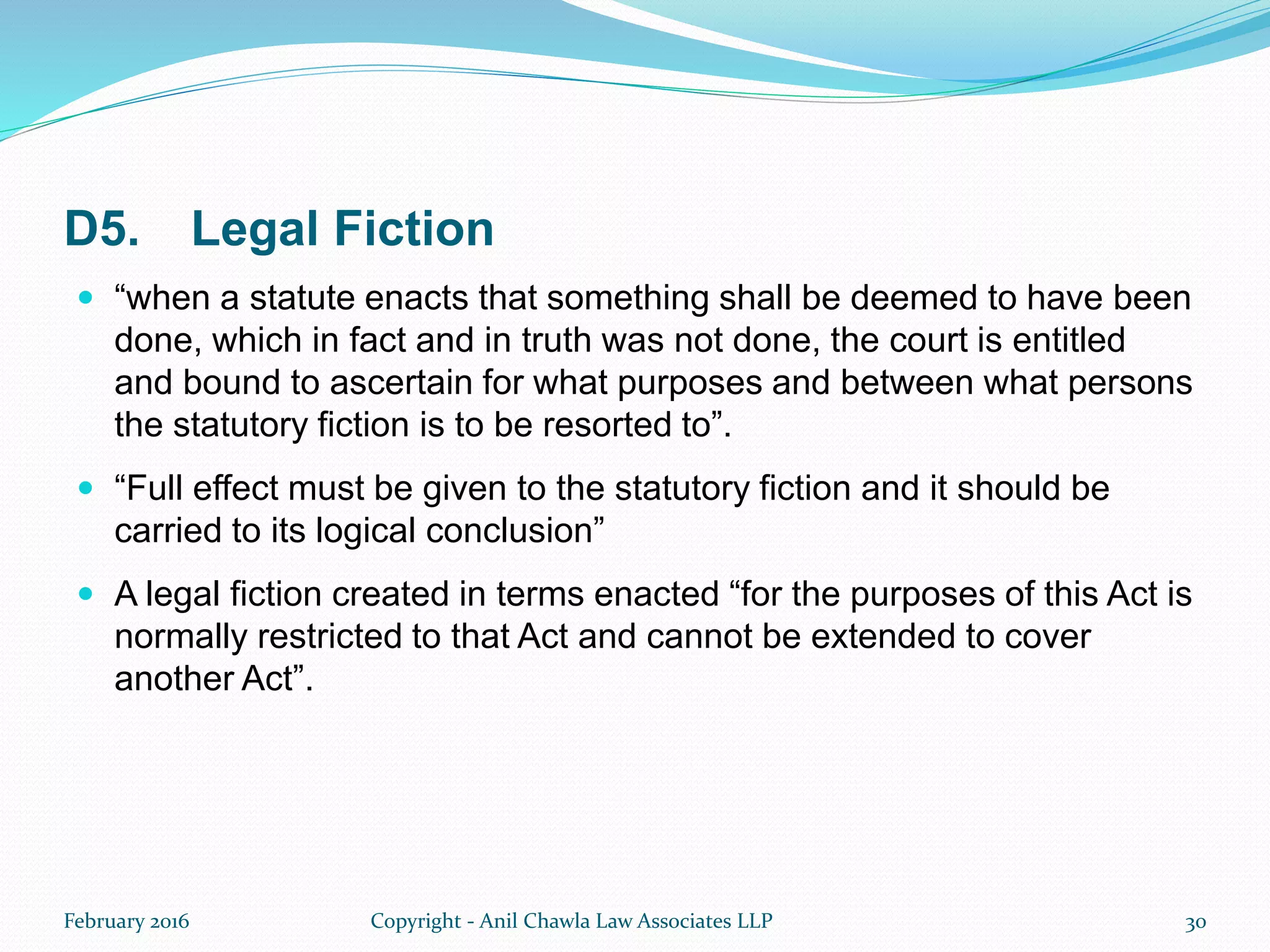 D5. Legal Fiction
 “when a statute enacts that something shall be deemed to have been
done, which in fact and in truth was not done, the court is entitled
and bound to ascertain for what purposes and between what persons
the statutory fiction is to be resorted to”.
 “Full effect must be given to the statutory fiction and it should be
carried to its logical conclusion”
 A legal fiction created in terms enacted “for the purposes of this Act is
normally restricted to that Act and cannot be extended to cover
another Act”.
February 2016 Copyright - Anil Chawla Law Associates LLP 30
 