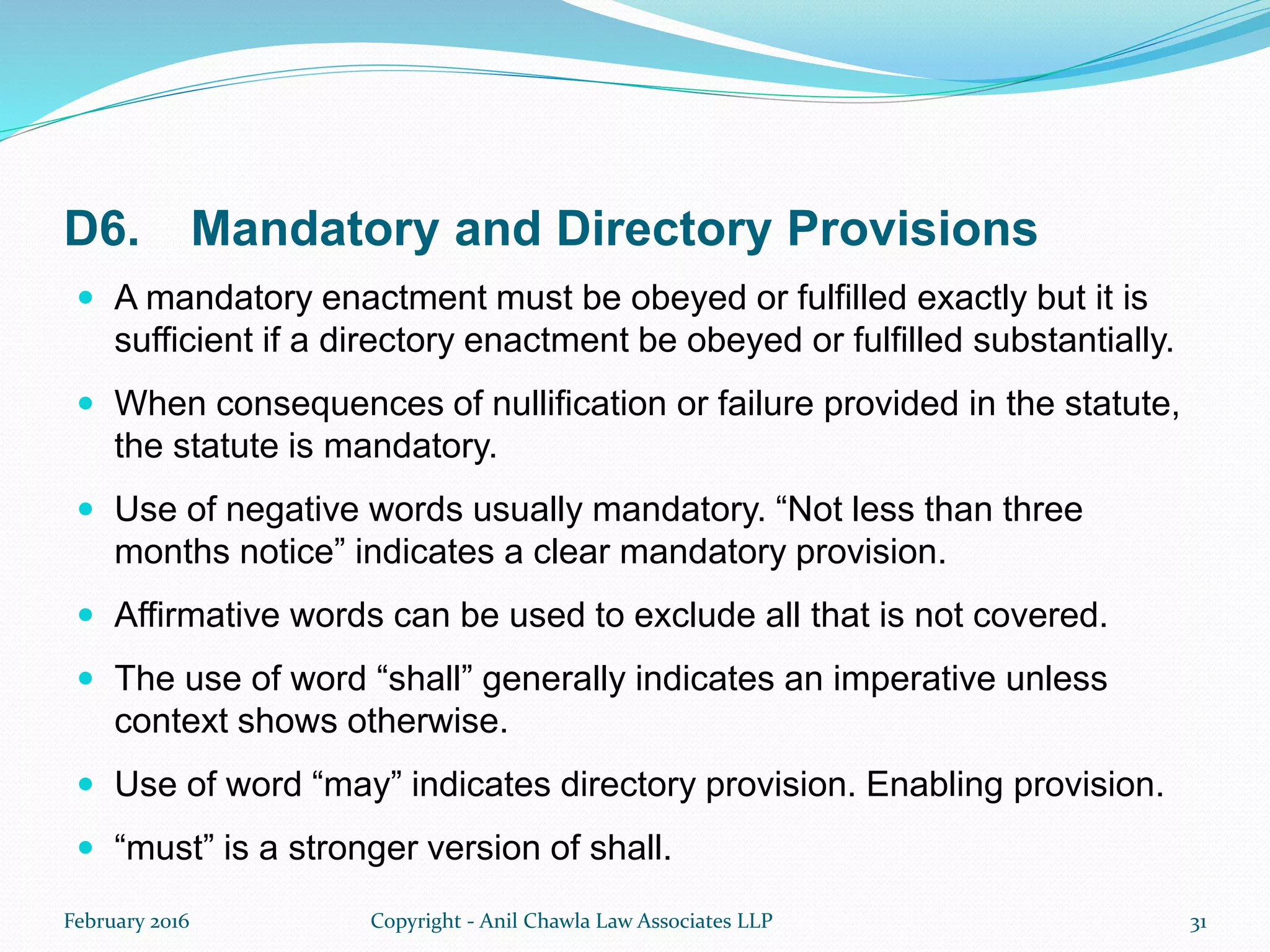 D6. Mandatory and Directory Provisions
 A mandatory enactment must be obeyed or fulfilled exactly but it is
sufficient if a directory enactment be obeyed or fulfilled substantially.
 When consequences of nullification or failure provided in the statute,
the statute is mandatory.
 Use of negative words usually mandatory. “Not less than three
months notice” indicates a clear mandatory provision.
 Affirmative words can be used to exclude all that is not covered.
 The use of word “shall” generally indicates an imperative unless
context shows otherwise.
 Use of word “may” indicates directory provision. Enabling provision.
 “must” is a stronger version of shall.
February 2016 Copyright - Anil Chawla Law Associates LLP 31
 