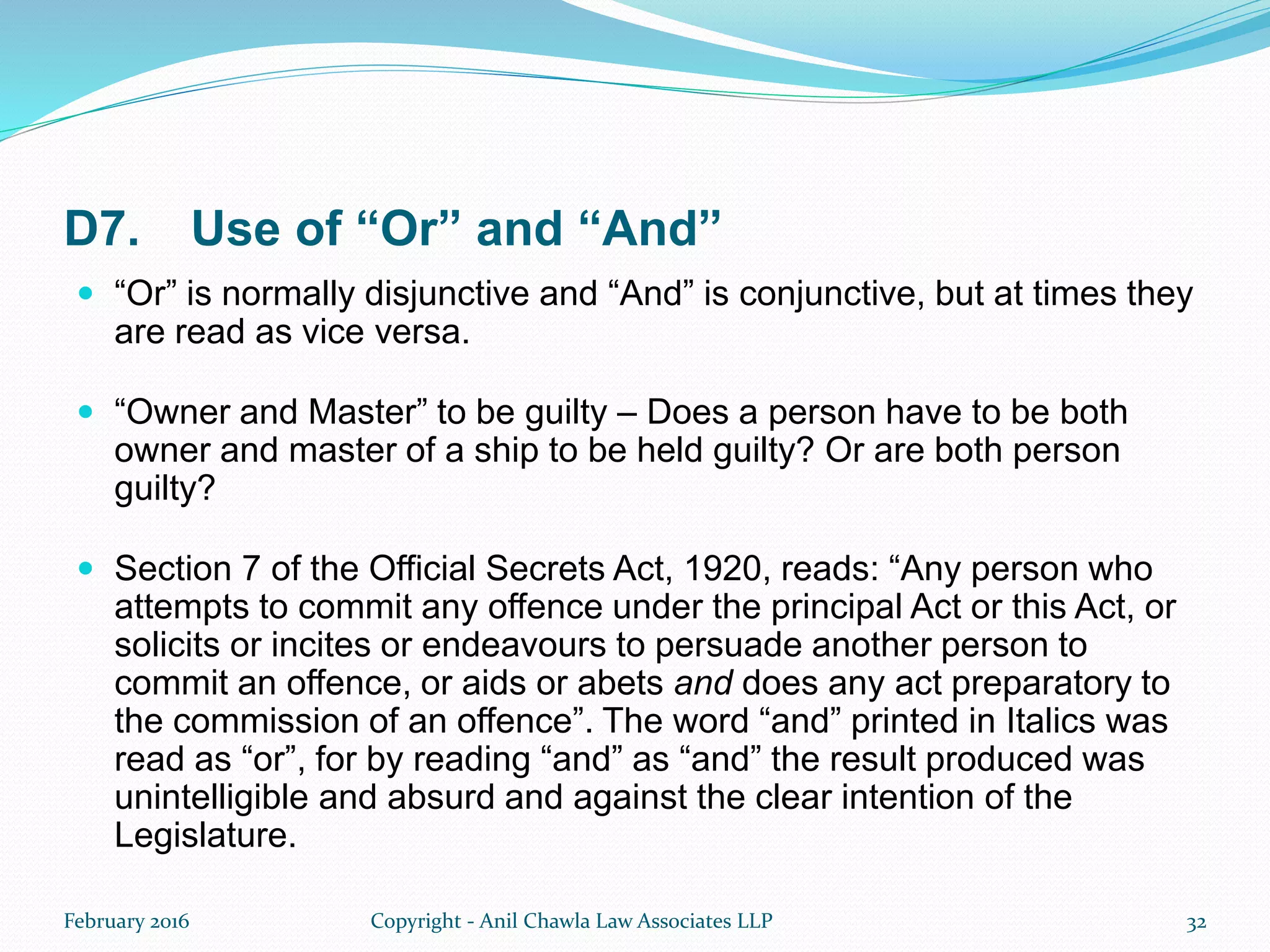 D7. Use of “Or” and “And”
 “Or” is normally disjunctive and “And” is conjunctive, but at times they
are read as vice versa.
 “Owner and Master” to be guilty – Does a person have to be both
owner and master of a ship to be held guilty? Or are both person
guilty?
 Section 7 of the Official Secrets Act, 1920, reads: “Any person who
attempts to commit any offence under the principal Act or this Act, or
solicits or incites or endeavours to persuade another person to
commit an offence, or aids or abets and does any act preparatory to
the commission of an offence”. The word “and” printed in Italics was
read as “or”, for by reading “and” as “and” the result produced was
unintelligible and absurd and against the clear intention of the
Legislature.
February 2016 Copyright - Anil Chawla Law Associates LLP 32
 