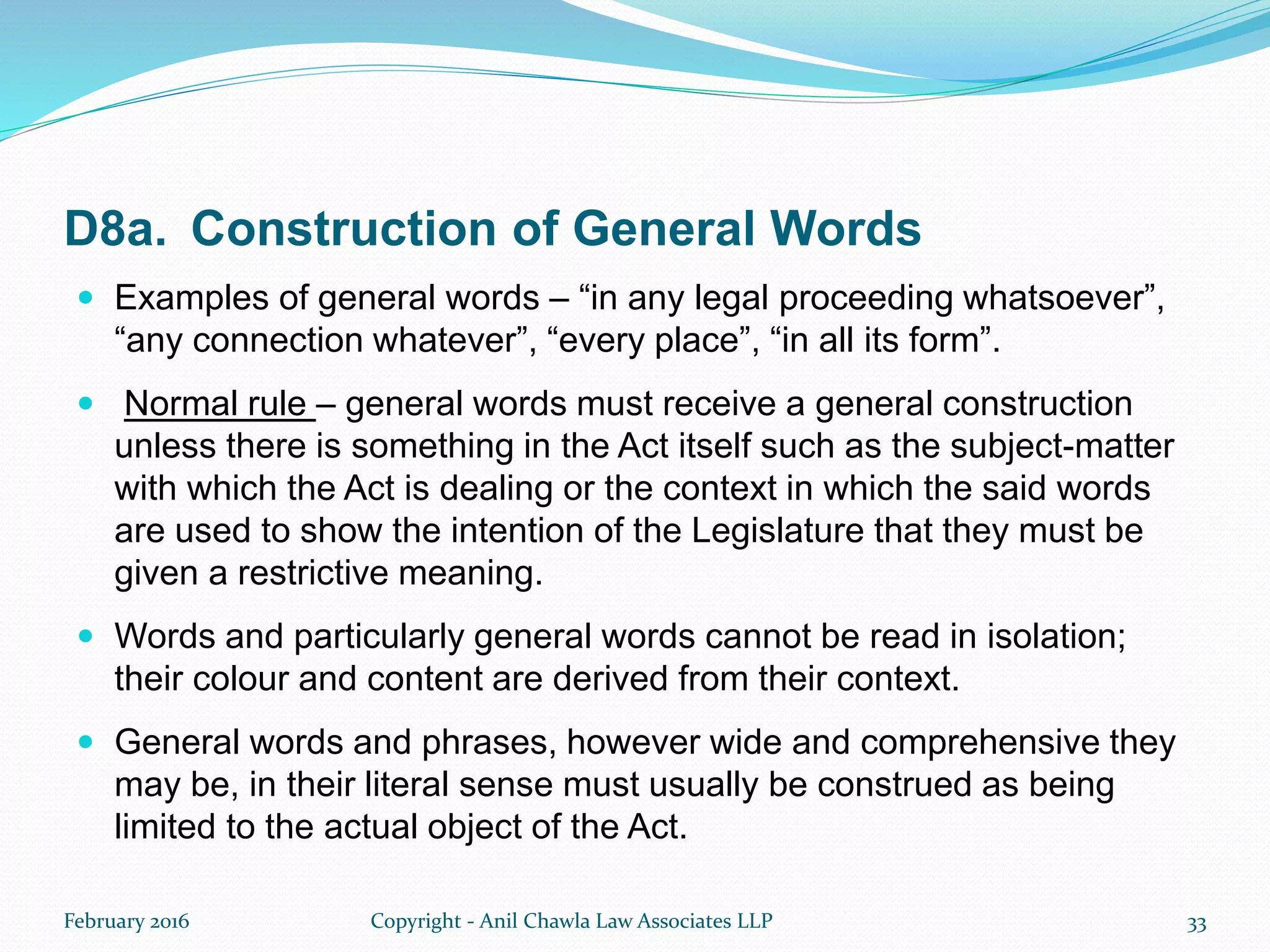 D8a. Construction of General Words
 Examples of general words – “in any legal proceeding whatsoever”,
“any connection whatever”, “every place”, “in all its form”.
 Normal rule – general words must receive a general construction
unless there is something in the Act itself such as the subject-matter
with which the Act is dealing or the context in which the said words
are used to show the intention of the Legislature that they must be
given a restrictive meaning.
 Words and particularly general words cannot be read in isolation;
their colour and content are derived from their context.
 General words and phrases, however wide and comprehensive they
may be, in their literal sense must usually be construed as being
limited to the actual object of the Act.
February 2016 Copyright - Anil Chawla Law Associates LLP 33
 