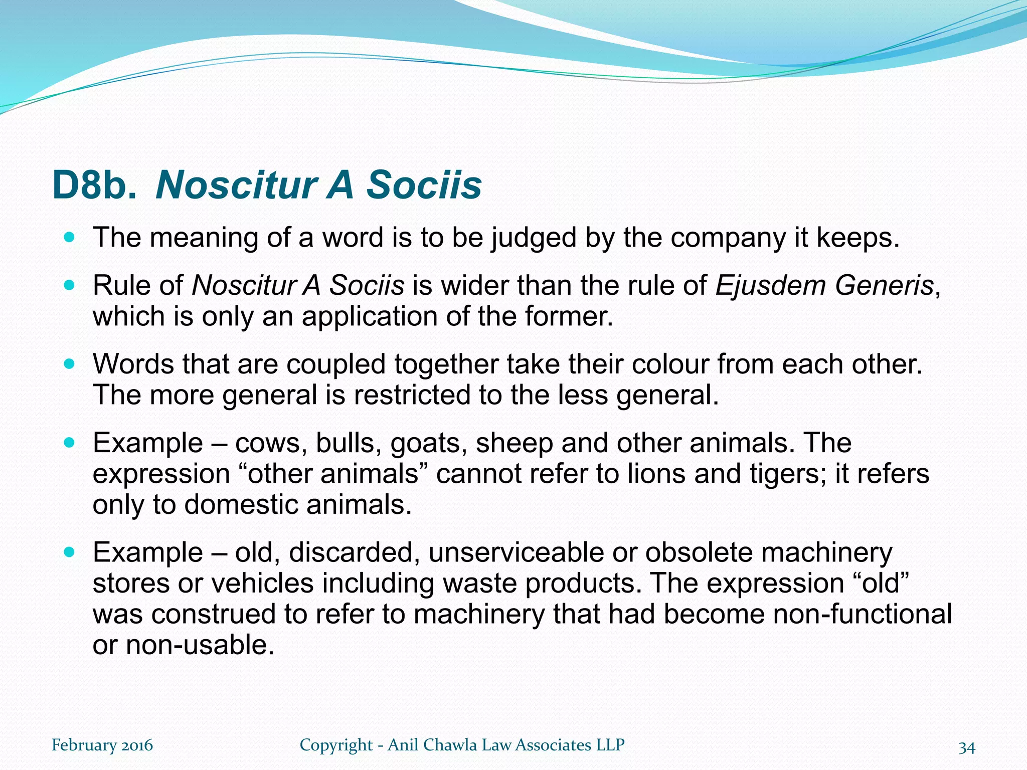D8b. Noscitur A Sociis
 The meaning of a word is to be judged by the company it keeps.
 Rule of Noscitur A Sociis is wider than the rule of Ejusdem Generis,
which is only an application of the former.
 Words that are coupled together take their colour from each other.
The more general is restricted to the less general.
 Example – cows, bulls, goats, sheep and other animals. The
expression “other animals” cannot refer to lions and tigers; it refers
only to domestic animals.
 Example – old, discarded, unserviceable or obsolete machinery
stores or vehicles including waste products. The expression “old”
was construed to refer to machinery that had become non-functional
or non-usable.
February 2016 Copyright - Anil Chawla Law Associates LLP 34
 