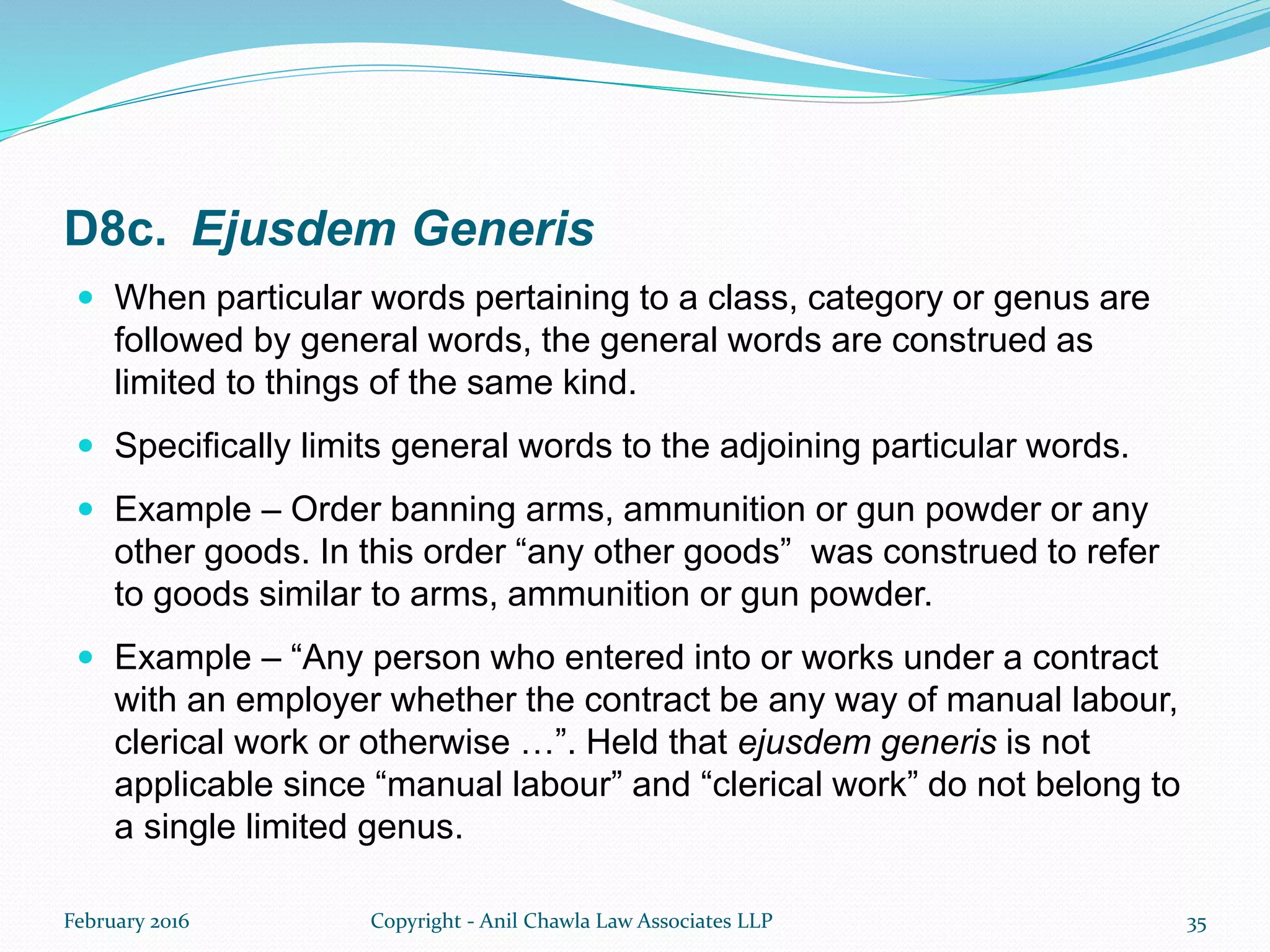 D8c. Ejusdem Generis
 When particular words pertaining to a class, category or genus are
followed by general words, the general words are construed as
limited to things of the same kind.
 Specifically limits general words to the adjoining particular words.
 Example – Order banning arms, ammunition or gun powder or any
other goods. In this order “any other goods” was construed to refer
to goods similar to arms, ammunition or gun powder.
 Example – “Any person who entered into or works under a contract
with an employer whether the contract be any way of manual labour,
clerical work or otherwise …”. Held that ejusdem generis is not
applicable since “manual labour” and “clerical work” do not belong to
a single limited genus.
February 2016 Copyright - Anil Chawla Law Associates LLP 35
 