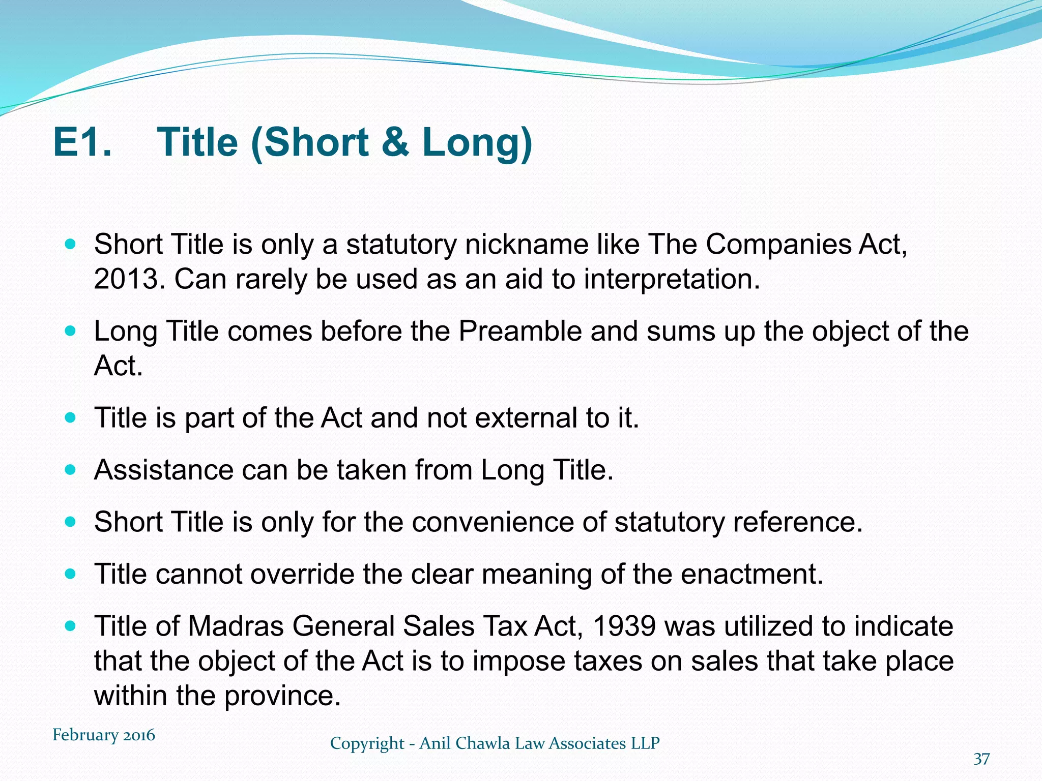 E1. Title (Short & Long)
 Short Title is only a statutory nickname like The Companies Act,
2013. Can rarely be used as an aid to interpretation.
 Long Title comes before the Preamble and sums up the object of the
Act.
 Title is part of the Act and not external to it.
 Assistance can be taken from Long Title.
 Short Title is only for the convenience of statutory reference.
 Title cannot override the clear meaning of the enactment.
 Title of Madras General Sales Tax Act, 1939 was utilized to indicate
that the object of the Act is to impose taxes on sales that take place
within the province.
February 2016 Copyright - Anil Chawla Law Associates LLP
37
 