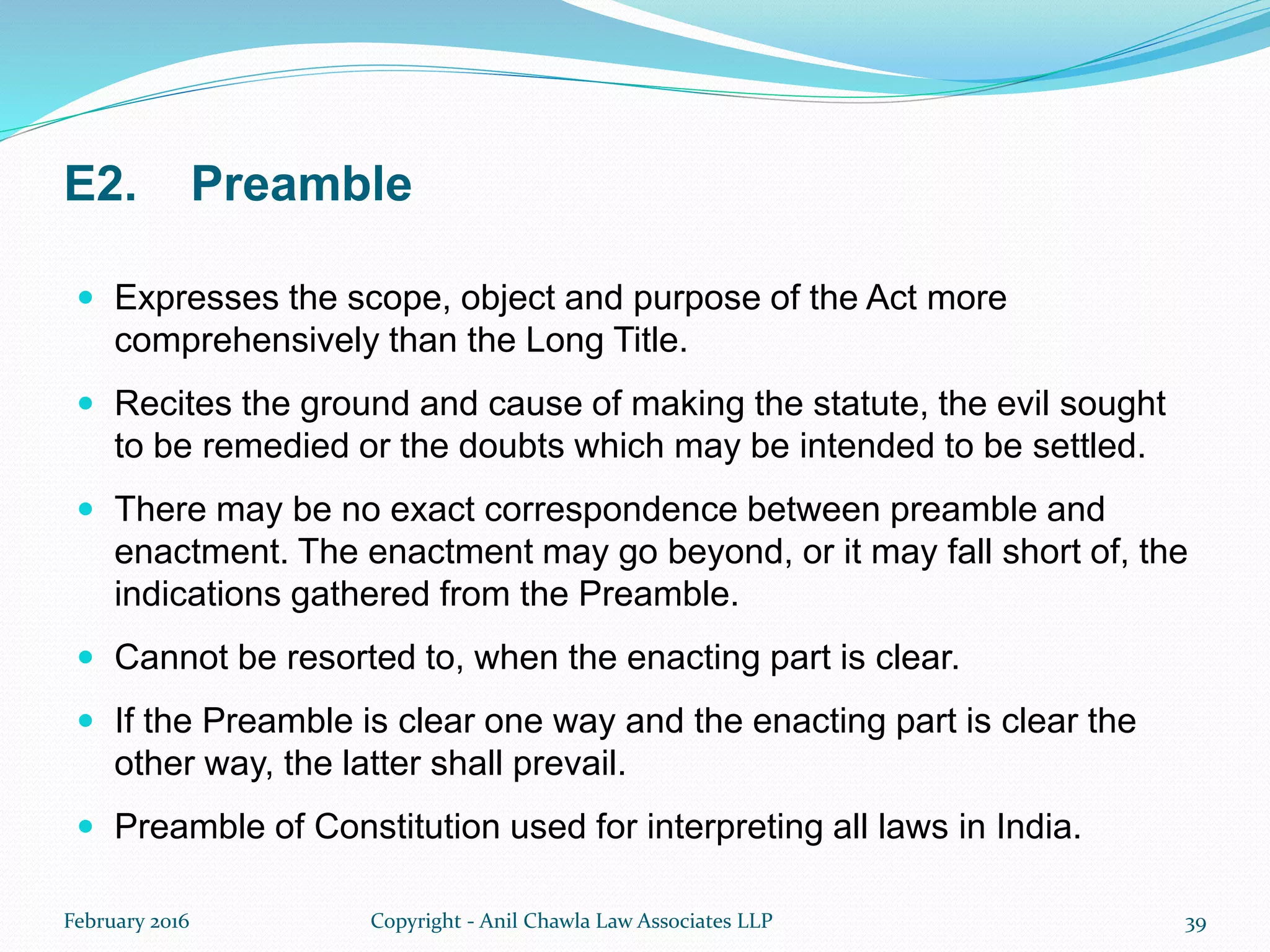 E2. Preamble
 Expresses the scope, object and purpose of the Act more
comprehensively than the Long Title.
 Recites the ground and cause of making the statute, the evil sought
to be remedied or the doubts which may be intended to be settled.
 There may be no exact correspondence between preamble and
enactment. The enactment may go beyond, or it may fall short of, the
indications gathered from the Preamble.
 Cannot be resorted to, when the enacting part is clear.
 If the Preamble is clear one way and the enacting part is clear the
other way, the latter shall prevail.
 Preamble of Constitution used for interpreting all laws in India.
February 2016 Copyright - Anil Chawla Law Associates LLP 39
 