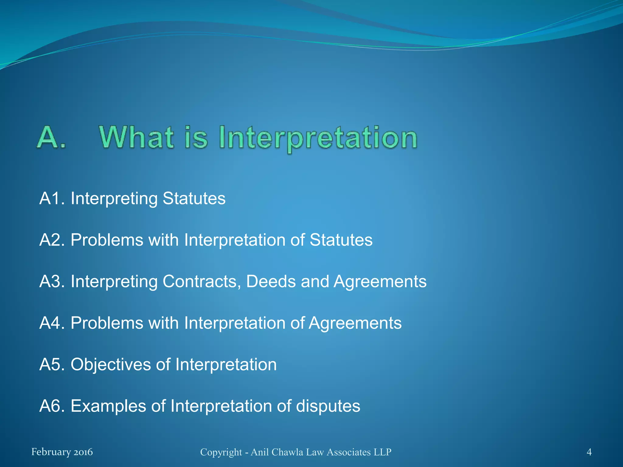 A1. Interpreting Statutes
A2. Problems with Interpretation of Statutes
A3. Interpreting Contracts, Deeds and Agreements
A4. Problems with Interpretation of Agreements
A5. Objectives of Interpretation
A6. Examples of Interpretation of disputes
Copyright - Anil Chawla Law Associates LLP 4February 2016
 