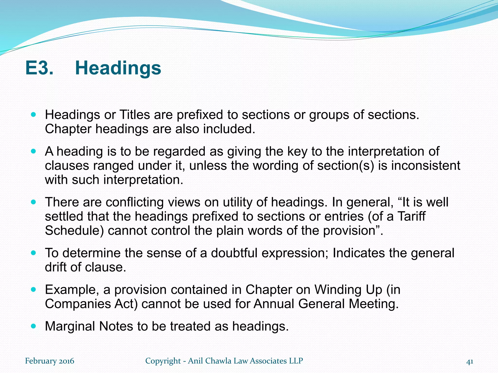 E3. Headings
 Headings or Titles are prefixed to sections or groups of sections.
Chapter headings are also included.
 A heading is to be regarded as giving the key to the interpretation of
clauses ranged under it, unless the wording of section(s) is inconsistent
with such interpretation.
 There are conflicting views on utility of headings. In general, “It is well
settled that the headings prefixed to sections or entries (of a Tariff
Schedule) cannot control the plain words of the provision”.
 To determine the sense of a doubtful expression; Indicates the general
drift of clause.
 Example, a provision contained in Chapter on Winding Up (in
Companies Act) cannot be used for Annual General Meeting.
 Marginal Notes to be treated as headings.
February 2016 Copyright - Anil Chawla Law Associates LLP 41
 