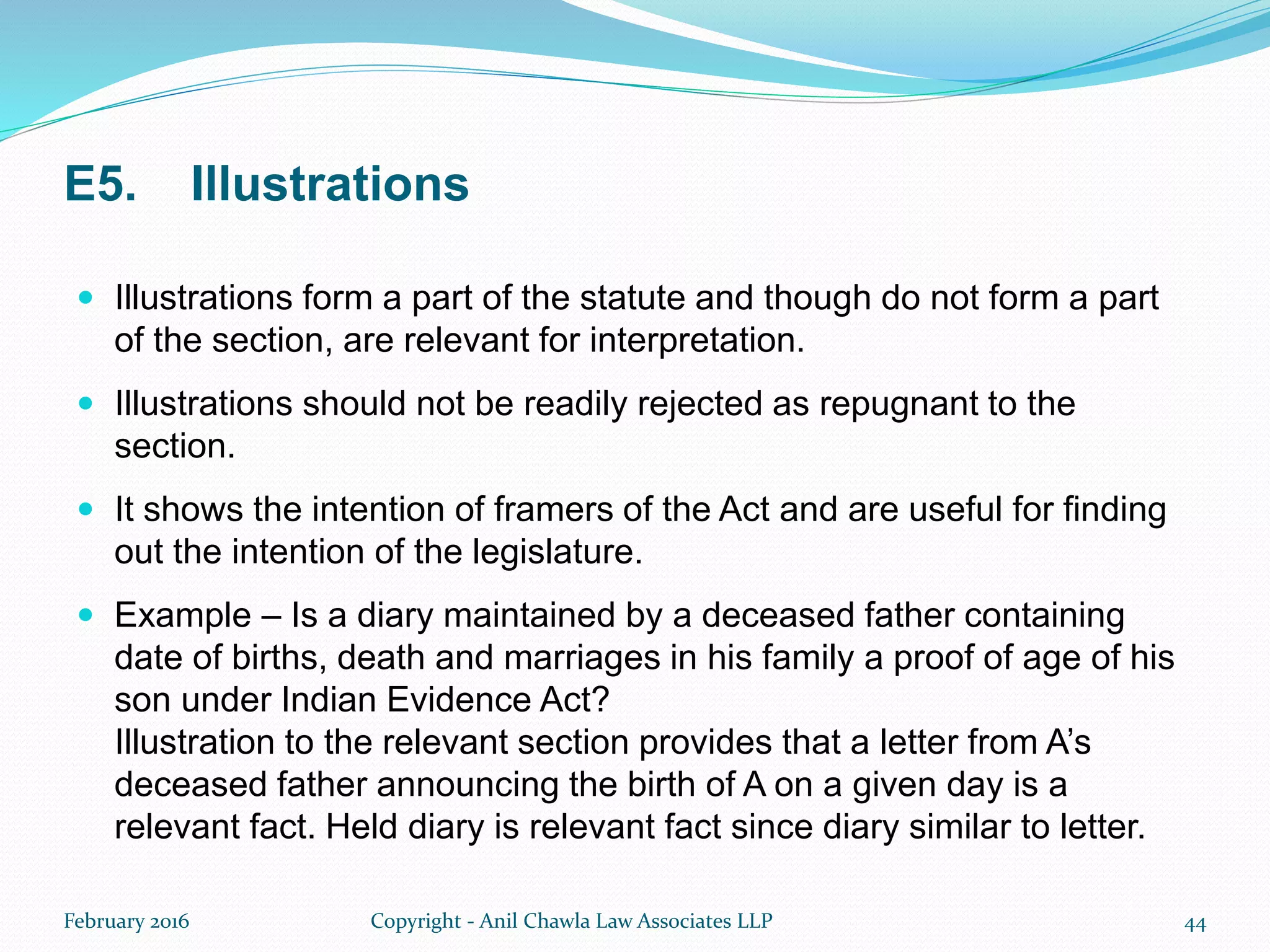 E5. Illustrations
 Illustrations form a part of the statute and though do not form a part
of the section, are relevant for interpretation.
 Illustrations should not be readily rejected as repugnant to the
section.
 It shows the intention of framers of the Act and are useful for finding
out the intention of the legislature.
 Example – Is a diary maintained by a deceased father containing
date of births, death and marriages in his family a proof of age of his
son under Indian Evidence Act?
Illustration to the relevant section provides that a letter from A’s
deceased father announcing the birth of A on a given day is a
relevant fact. Held diary is relevant fact since diary similar to letter.
February 2016 Copyright - Anil Chawla Law Associates LLP 44
 