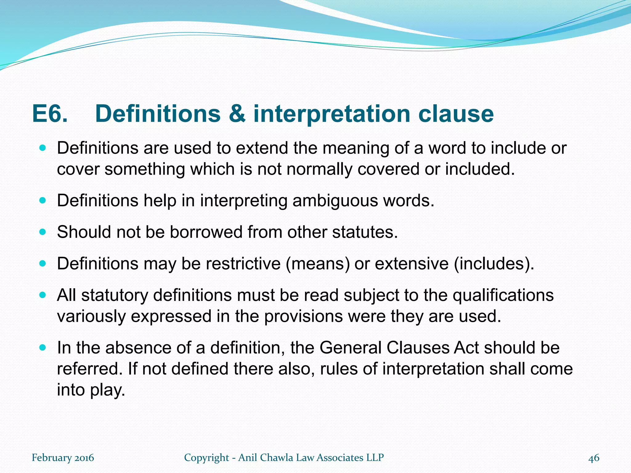 E6. Definitions & interpretation clause
 Definitions are used to extend the meaning of a word to include or
cover something which is not normally covered or included.
 Definitions help in interpreting ambiguous words.
 Should not be borrowed from other statutes.
 Definitions may be restrictive (means) or extensive (includes).
 All statutory definitions must be read subject to the qualifications
variously expressed in the provisions were they are used.
 In the absence of a definition, the General Clauses Act should be
referred. If not defined there also, rules of interpretation shall come
into play.
February 2016 Copyright - Anil Chawla Law Associates LLP 46
 
