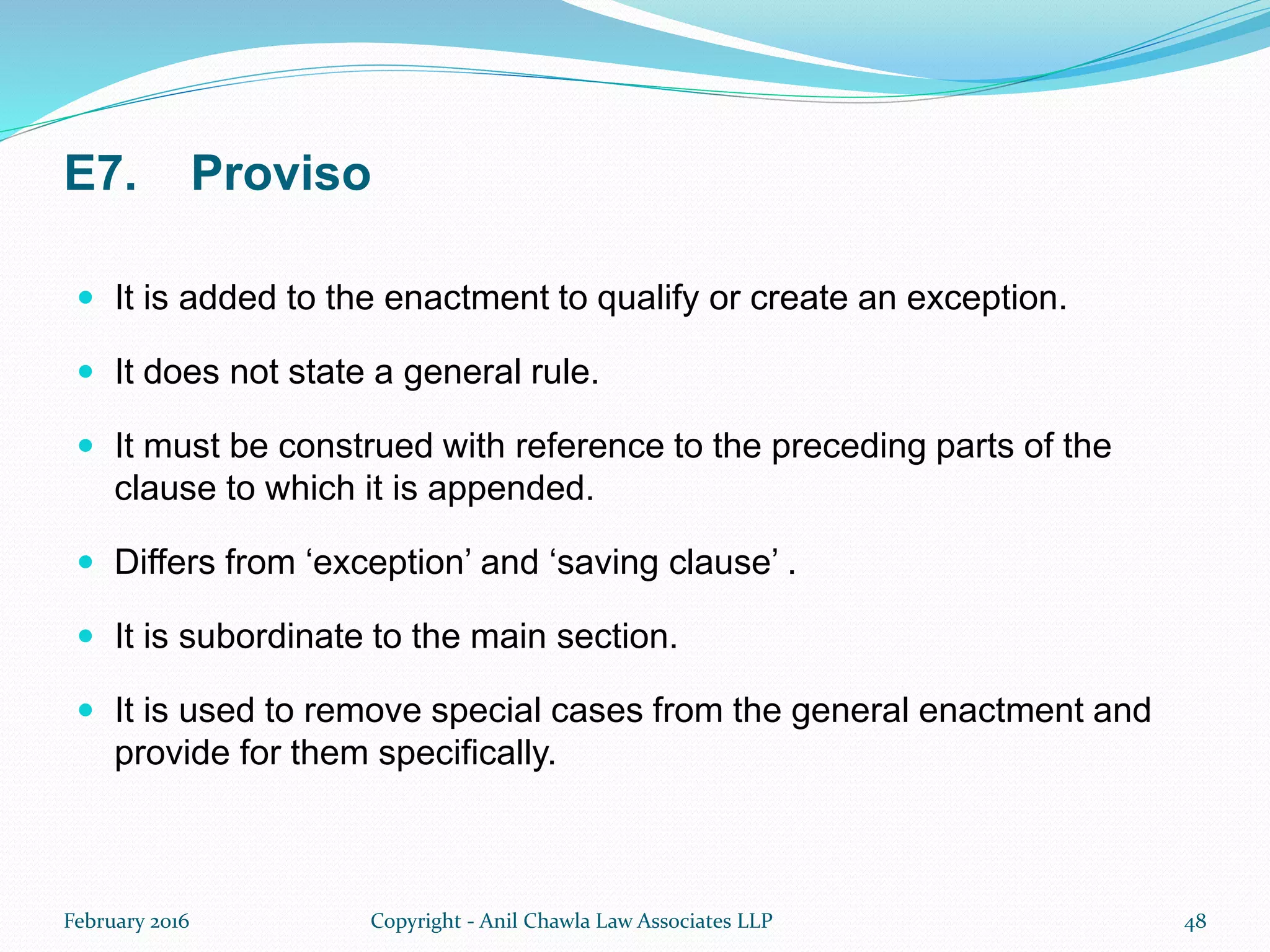 E7. Proviso
 It is added to the enactment to qualify or create an exception.
 It does not state a general rule.
 It must be construed with reference to the preceding parts of the
clause to which it is appended.
 Differs from ‘exception’ and ‘saving clause’ .
 It is subordinate to the main section.
 It is used to remove special cases from the general enactment and
provide for them specifically.
February 2016 Copyright - Anil Chawla Law Associates LLP 48
 