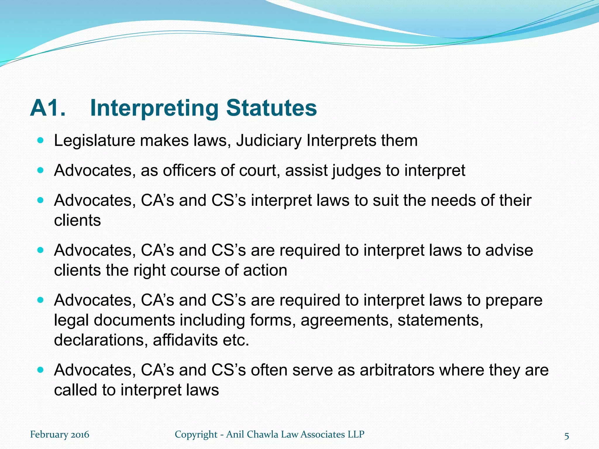 A1. Interpreting Statutes
 Legislature makes laws, Judiciary Interprets them
 Advocates, as officers of court, assist judges to interpret
 Advocates, CA’s and CS’s interpret laws to suit the needs of their
clients
 Advocates, CA’s and CS’s are required to interpret laws to advise
clients the right course of action
 Advocates, CA’s and CS’s are required to interpret laws to prepare
legal documents including forms, agreements, statements,
declarations, affidavits etc.
 Advocates, CA’s and CS’s often serve as arbitrators where they are
called to interpret laws
February 2016 Copyright - Anil Chawla Law Associates LLP 5
 