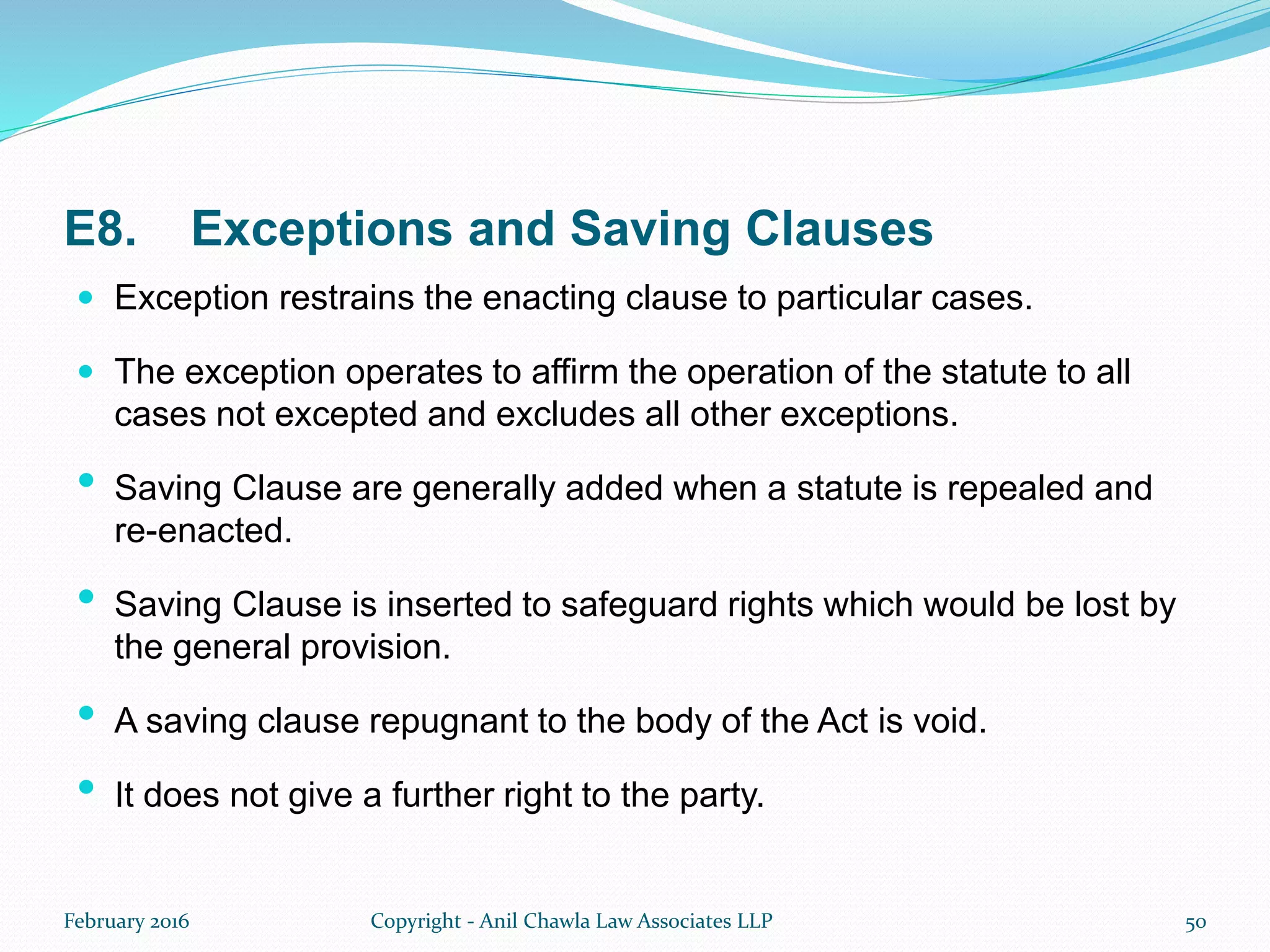 E8. Exceptions and Saving Clauses
 Exception restrains the enacting clause to particular cases.
 The exception operates to affirm the operation of the statute to all
cases not excepted and excludes all other exceptions.
• Saving Clause are generally added when a statute is repealed and
re-enacted.
• Saving Clause is inserted to safeguard rights which would be lost by
the general provision.
• A saving clause repugnant to the body of the Act is void.
• It does not give a further right to the party.
February 2016 Copyright - Anil Chawla Law Associates LLP 50
 