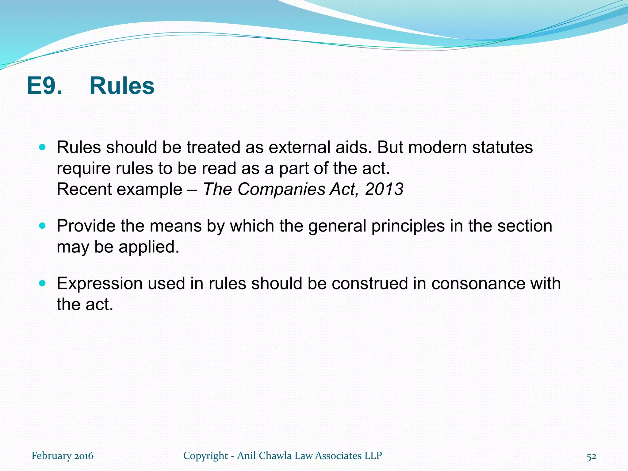 E9. Rules
 Rules should be treated as external aids. But modern statutes
require rules to be read as a part of the act.
Recent example – The Companies Act, 2013
 Provide the means by which the general principles in the section
may be applied.
 Expression used in rules should be construed in consonance with
the act.
February 2016 Copyright - Anil Chawla Law Associates LLP 52
 
