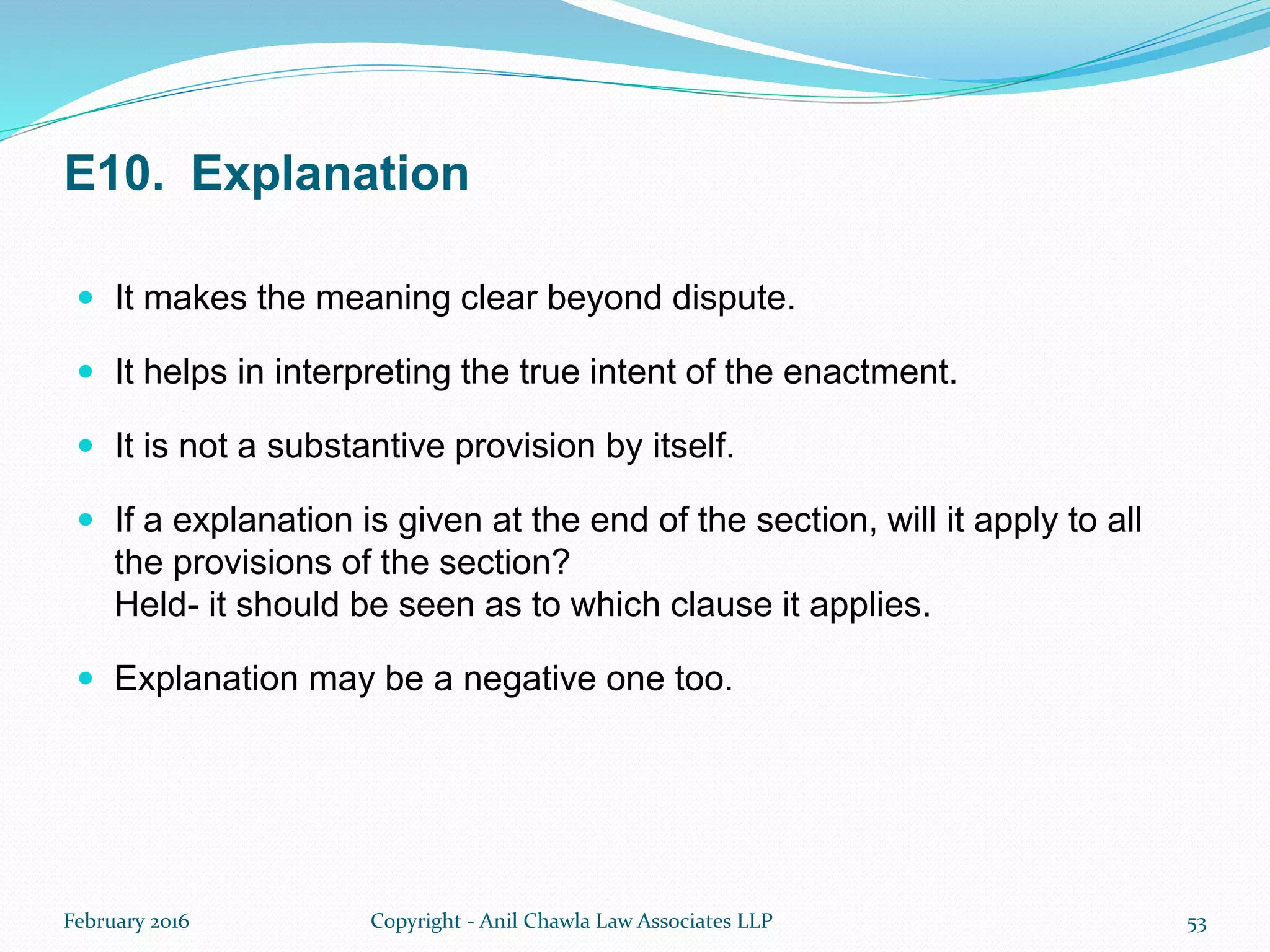 E10. Explanation
 It makes the meaning clear beyond dispute.
 It helps in interpreting the true intent of the enactment.
 It is not a substantive provision by itself.
 If a explanation is given at the end of the section, will it apply to all
the provisions of the section?
Held- it should be seen as to which clause it applies.
 Explanation may be a negative one too.
February 2016 Copyright - Anil Chawla Law Associates LLP 53
 