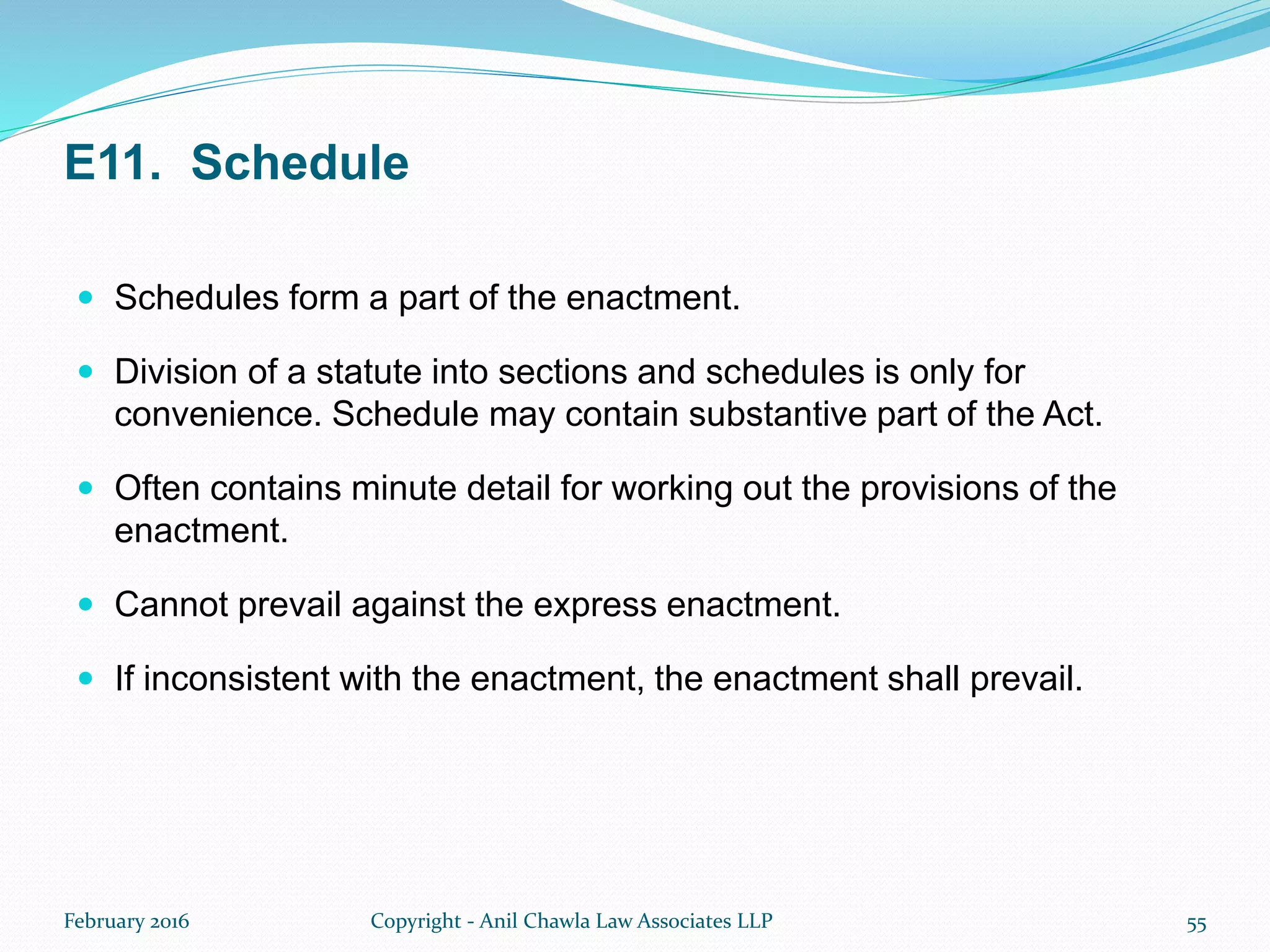 E11. Schedule
 Schedules form a part of the enactment.
 Division of a statute into sections and schedules is only for
convenience. Schedule may contain substantive part of the Act.
 Often contains minute detail for working out the provisions of the
enactment.
 Cannot prevail against the express enactment.
 If inconsistent with the enactment, the enactment shall prevail.
February 2016 Copyright - Anil Chawla Law Associates LLP 55
 