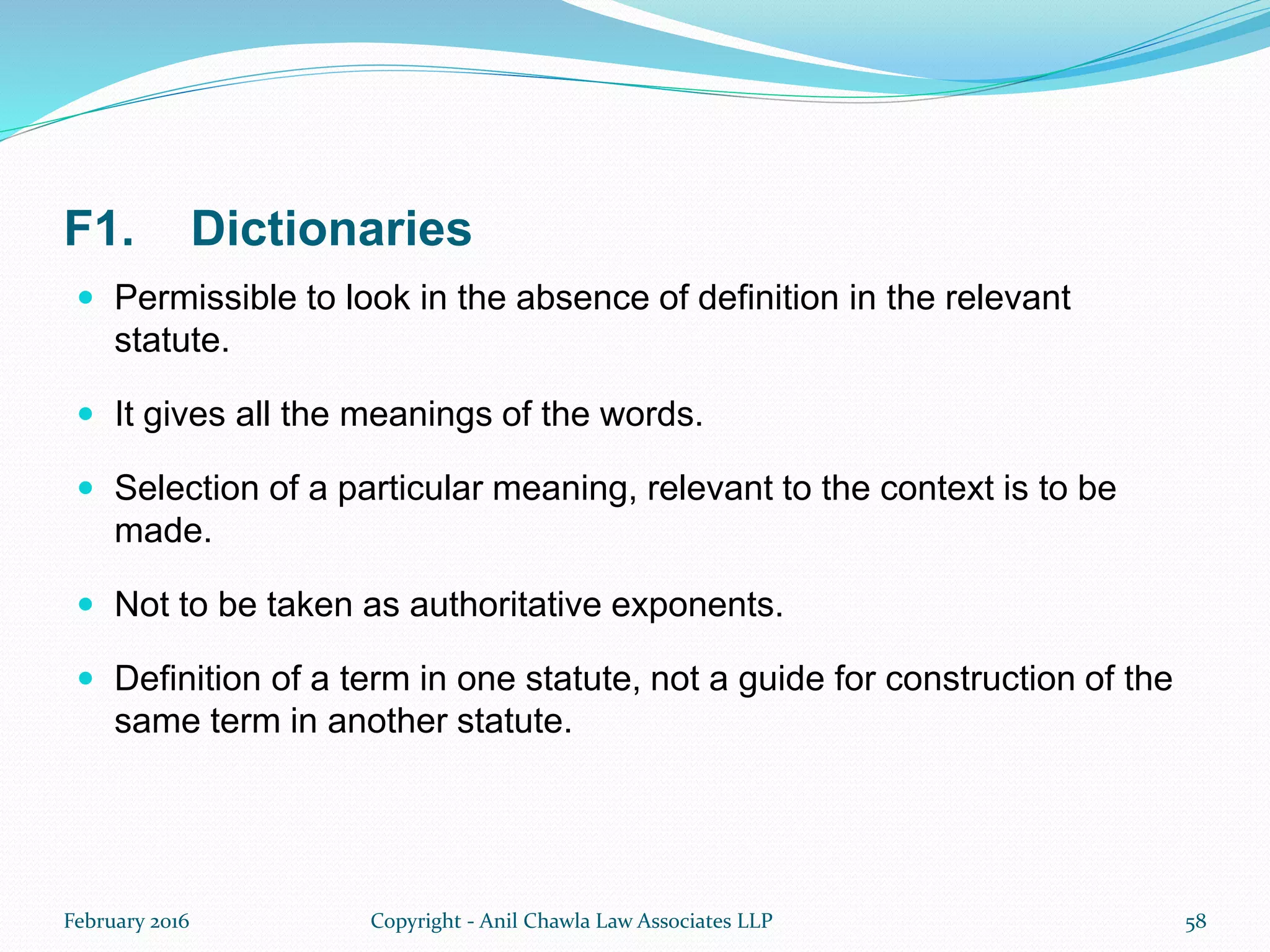 F1. Dictionaries
 Permissible to look in the absence of definition in the relevant
statute.
 It gives all the meanings of the words.
 Selection of a particular meaning, relevant to the context is to be
made.
 Not to be taken as authoritative exponents.
 Definition of a term in one statute, not a guide for construction of the
same term in another statute.
February 2016 Copyright - Anil Chawla Law Associates LLP 58
 