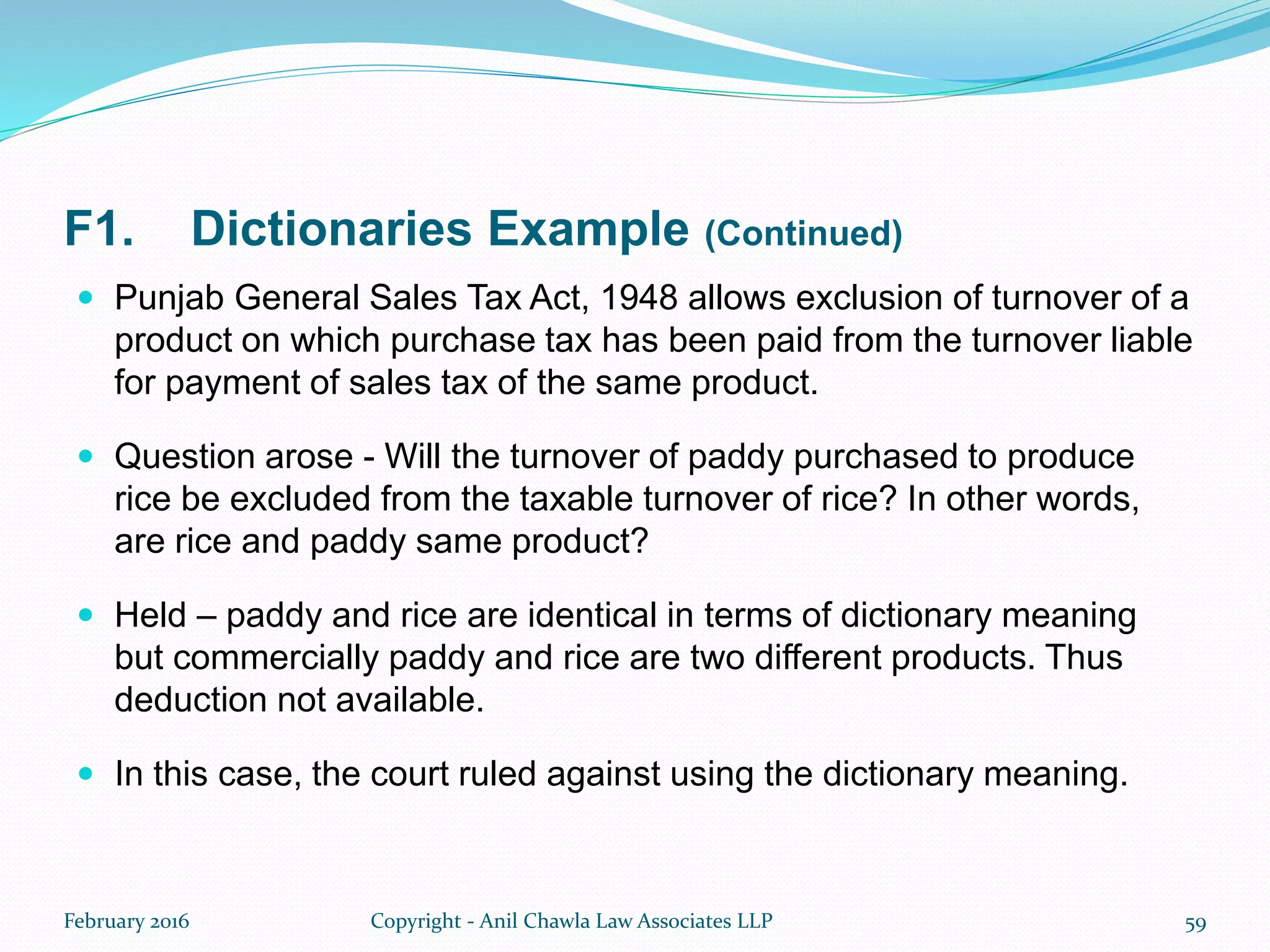 F1. Dictionaries Example (Continued)
 Punjab General Sales Tax Act, 1948 allows exclusion of turnover of a
product on which purchase tax has been paid from the turnover liable
for payment of sales tax of the same product.
 Question arose - Will the turnover of paddy purchased to produce
rice be excluded from the taxable turnover of rice? In other words,
are rice and paddy same product?
 Held – paddy and rice are identical in terms of dictionary meaning
but commercially paddy and rice are two different products. Thus
deduction not available.
 In this case, the court ruled against using the dictionary meaning.
February 2016 Copyright - Anil Chawla Law Associates LLP 59
 