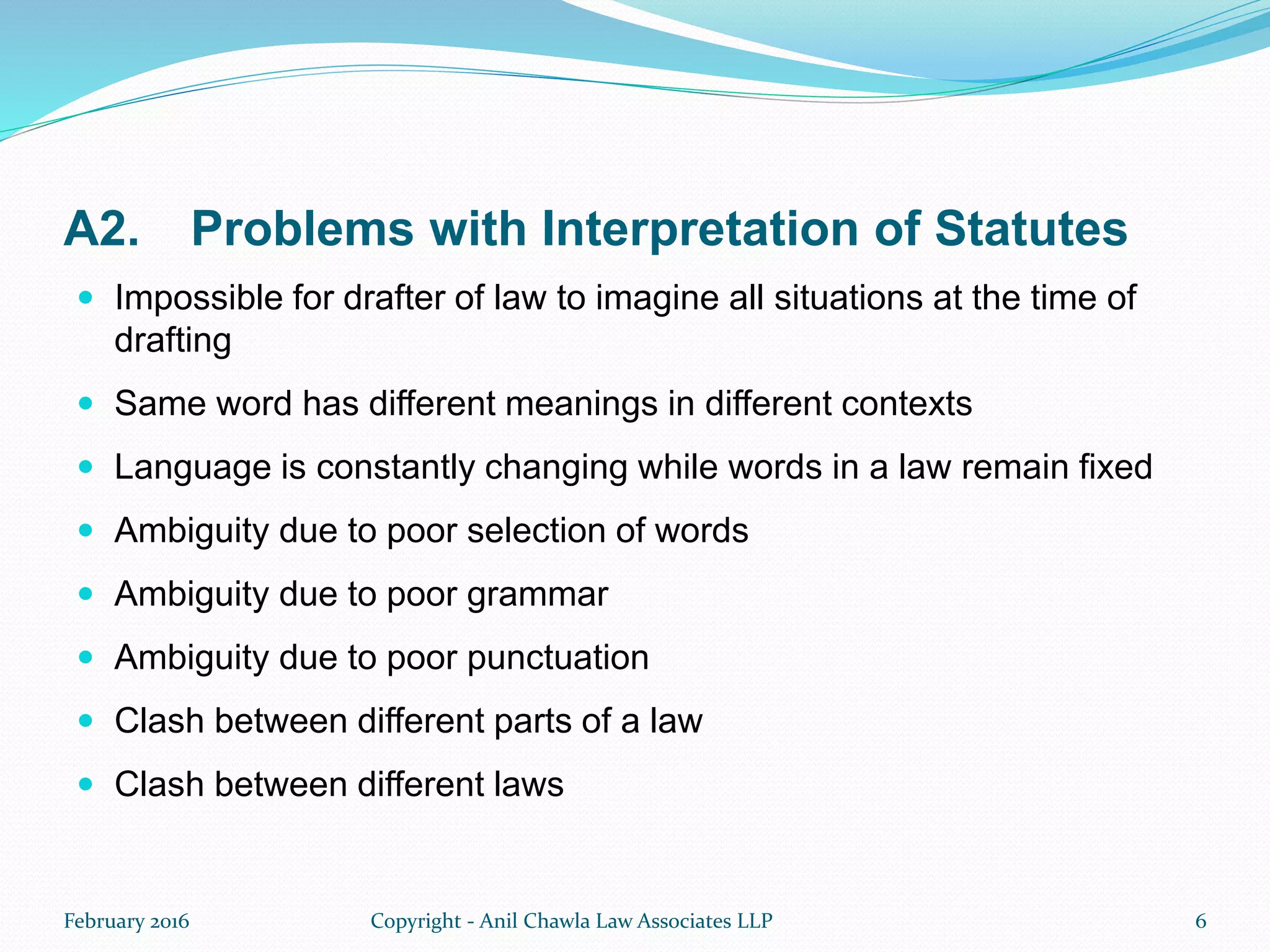 A2. Problems with Interpretation of Statutes
 Impossible for drafter of law to imagine all situations at the time of
drafting
 Same word has different meanings in different contexts
 Language is constantly changing while words in a law remain fixed
 Ambiguity due to poor selection of words
 Ambiguity due to poor grammar
 Ambiguity due to poor punctuation
 Clash between different parts of a law
 Clash between different laws
February 2016 Copyright - Anil Chawla Law Associates LLP 6
 