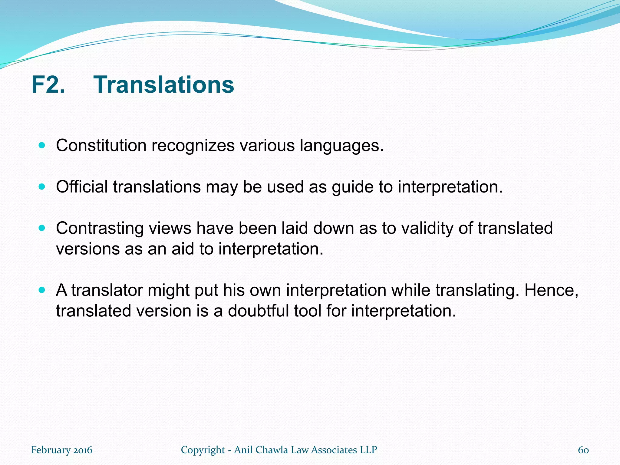 F2. Translations
 Constitution recognizes various languages.
 Official translations may be used as guide to interpretation.
 Contrasting views have been laid down as to validity of translated
versions as an aid to interpretation.
 A translator might put his own interpretation while translating. Hence,
translated version is a doubtful tool for interpretation.
February 2016 Copyright - Anil Chawla Law Associates LLP 60
 