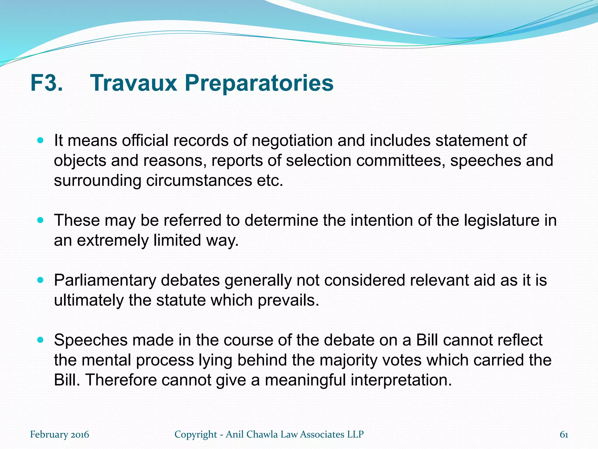 F3. Travaux Preparatories
 It means official records of negotiation and includes statement of
objects and reasons, reports of selection committees, speeches and
surrounding circumstances etc.
 These may be referred to determine the intention of the legislature in
an extremely limited way.
 Parliamentary debates generally not considered relevant aid as it is
ultimately the statute which prevails.
 Speeches made in the course of the debate on a Bill cannot reflect
the mental process lying behind the majority votes which carried the
Bill. Therefore cannot give a meaningful interpretation.
February 2016 Copyright - Anil Chawla Law Associates LLP 61
 