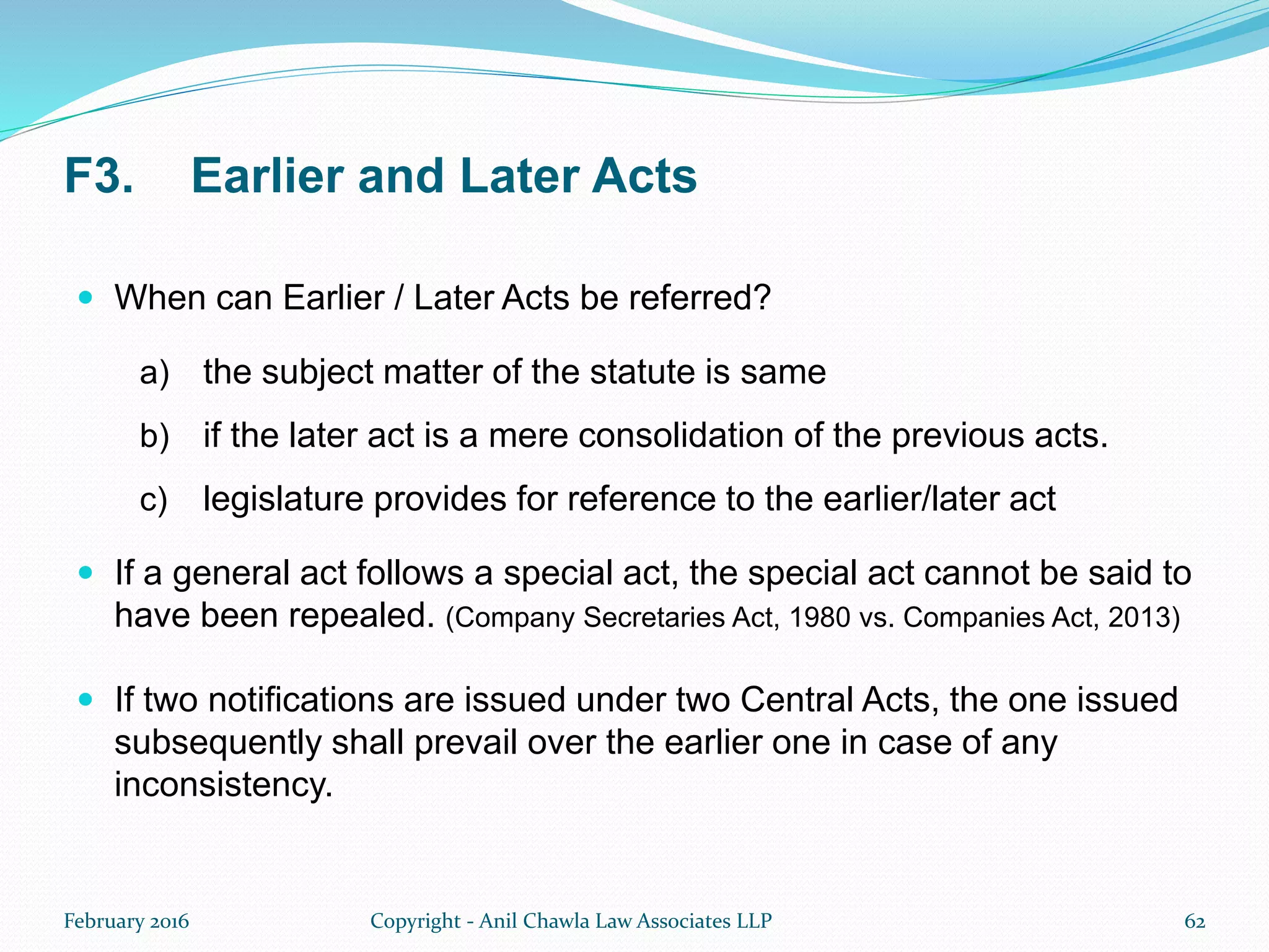 F3. Earlier and Later Acts
 When can Earlier / Later Acts be referred?
a) the subject matter of the statute is same
b) if the later act is a mere consolidation of the previous acts.
c) legislature provides for reference to the earlier/later act
 If a general act follows a special act, the special act cannot be said to
have been repealed. (Company Secretaries Act, 1980 vs. Companies Act, 2013)
 If two notifications are issued under two Central Acts, the one issued
subsequently shall prevail over the earlier one in case of any
inconsistency.
February 2016 Copyright - Anil Chawla Law Associates LLP 62
 