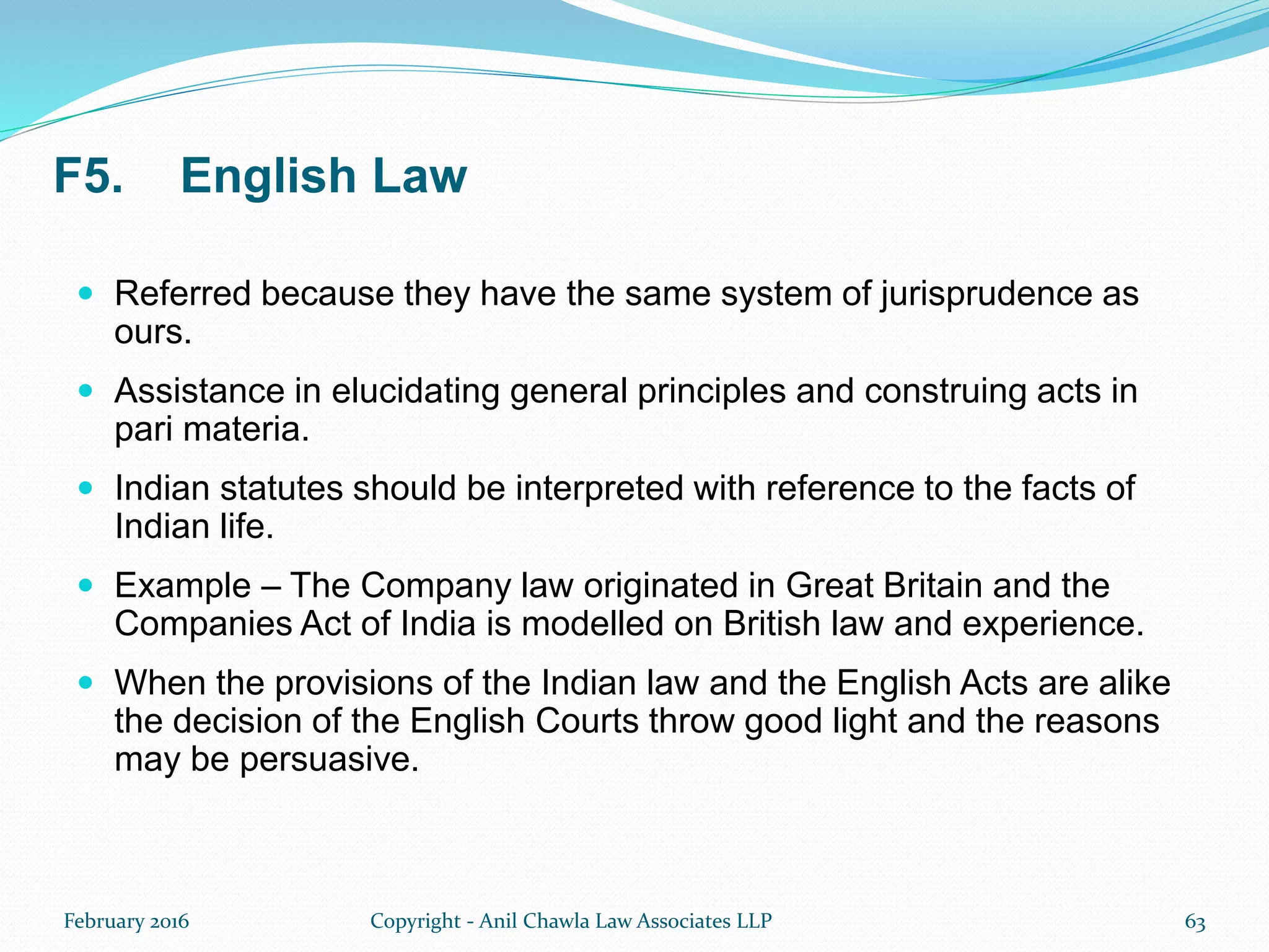 F5. English Law
 Referred because they have the same system of jurisprudence as
ours.
 Assistance in elucidating general principles and construing acts in
pari materia.
 Indian statutes should be interpreted with reference to the facts of
Indian life.
 Example – The Company law originated in Great Britain and the
Companies Act of India is modelled on British law and experience.
 When the provisions of the Indian law and the English Acts are alike
the decision of the English Courts throw good light and the reasons
may be persuasive.
February 2016 Copyright - Anil Chawla Law Associates LLP 63
 