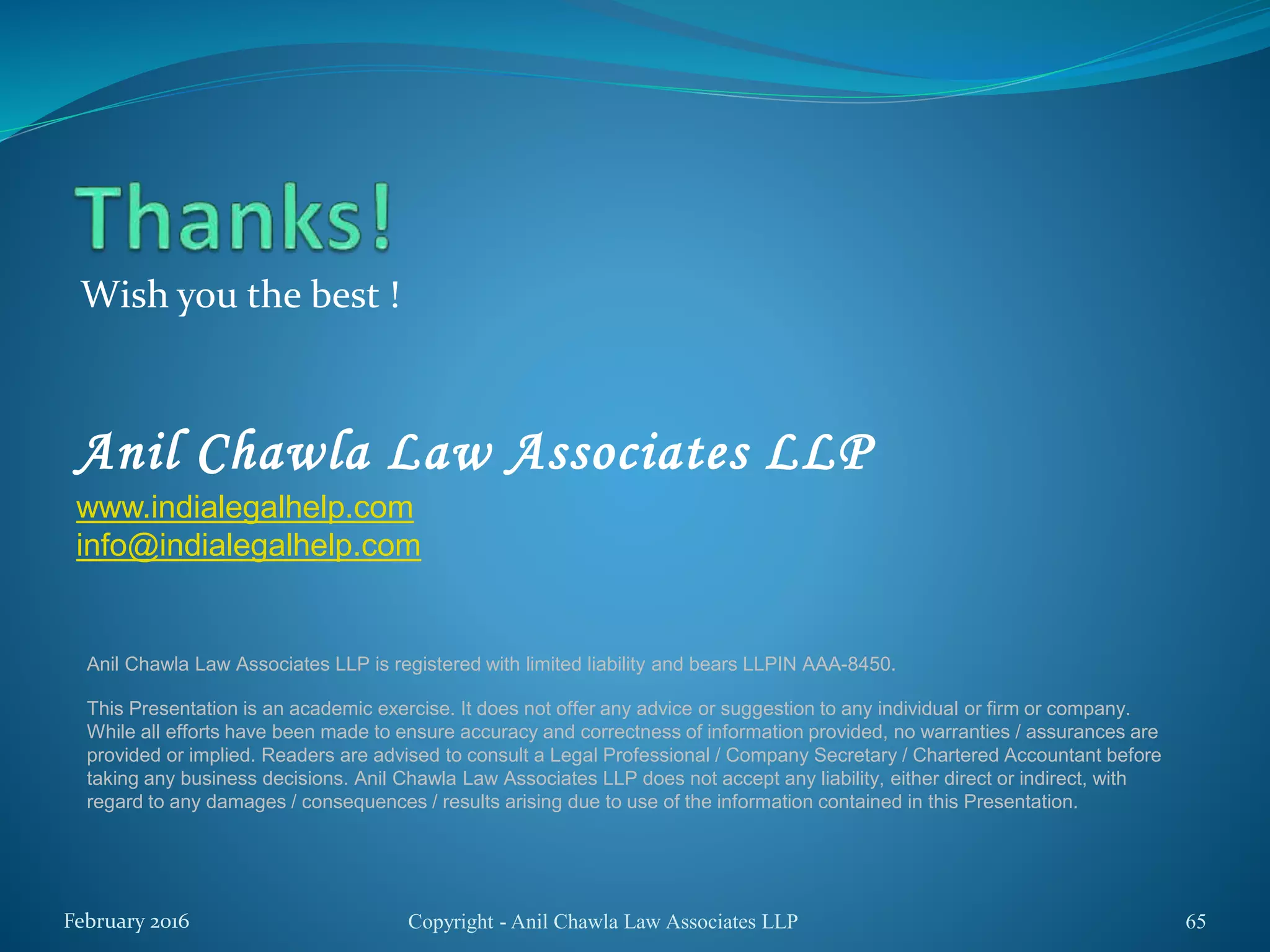 Wish you the best !
Copyright - Anil Chawla Law Associates LLP 65
Anil Chawla Law Associates LLP
www.indialegalhelp.com
info@indialegalhelp.com
February 2016
Anil Chawla Law Associates LLP is registered with limited liability and bears LLPIN AAA-8450.
This Presentation is an academic exercise. It does not offer any advice or suggestion to any individual or firm or company.
While all efforts have been made to ensure accuracy and correctness of information provided, no warranties / assurances are
provided or implied. Readers are advised to consult a Legal Professional / Company Secretary / Chartered Accountant before
taking any business decisions. Anil Chawla Law Associates LLP does not accept any liability, either direct or indirect, with
regard to any damages / consequences / results arising due to use of the information contained in this Presentation.
 