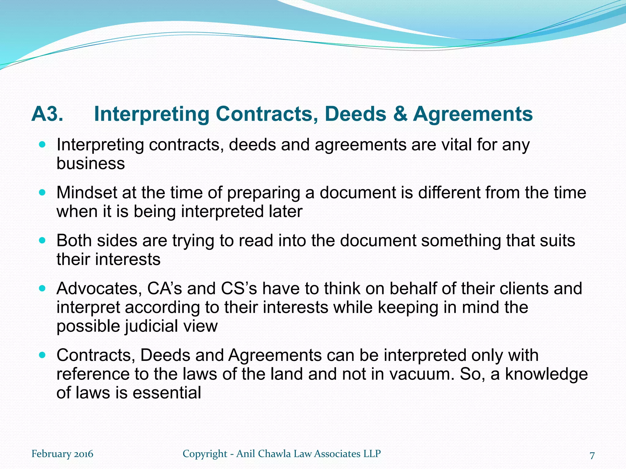 A3. Interpreting Contracts, Deeds & Agreements
 Interpreting contracts, deeds and agreements are vital for any
business
 Mindset at the time of preparing a document is different from the time
when it is being interpreted later
 Both sides are trying to read into the document something that suits
their interests
 Advocates, CA’s and CS’s have to think on behalf of their clients and
interpret according to their interests while keeping in mind the
possible judicial view
 Contracts, Deeds and Agreements can be interpreted only with
reference to the laws of the land and not in vacuum. So, a knowledge
of laws is essential
February 2016 Copyright - Anil Chawla Law Associates LLP 7
 