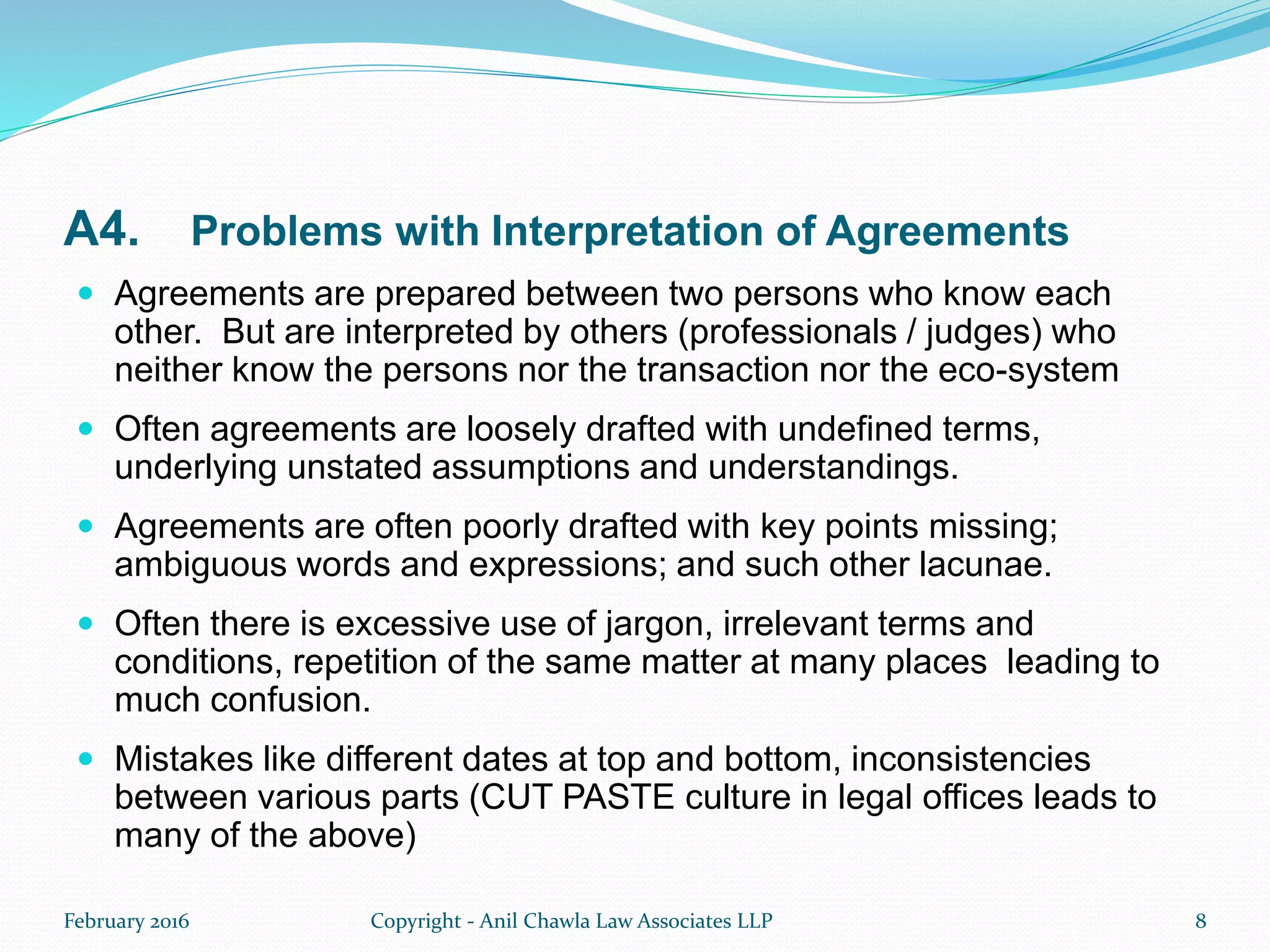 A4. Problems with Interpretation of Agreements
 Agreements are prepared between two persons who know each
other. But are interpreted by others (professionals / judges) who
neither know the persons nor the transaction nor the eco-system
 Often agreements are loosely drafted with undefined terms,
underlying unstated assumptions and understandings.
 Agreements are often poorly drafted with key points missing;
ambiguous words and expressions; and such other lacunae.
 Often there is excessive use of jargon, irrelevant terms and
conditions, repetition of the same matter at many places leading to
much confusion.
 Mistakes like different dates at top and bottom, inconsistencies
between various parts (CUT PASTE culture in legal offices leads to
many of the above)
February 2016 Copyright - Anil Chawla Law Associates LLP 8
 