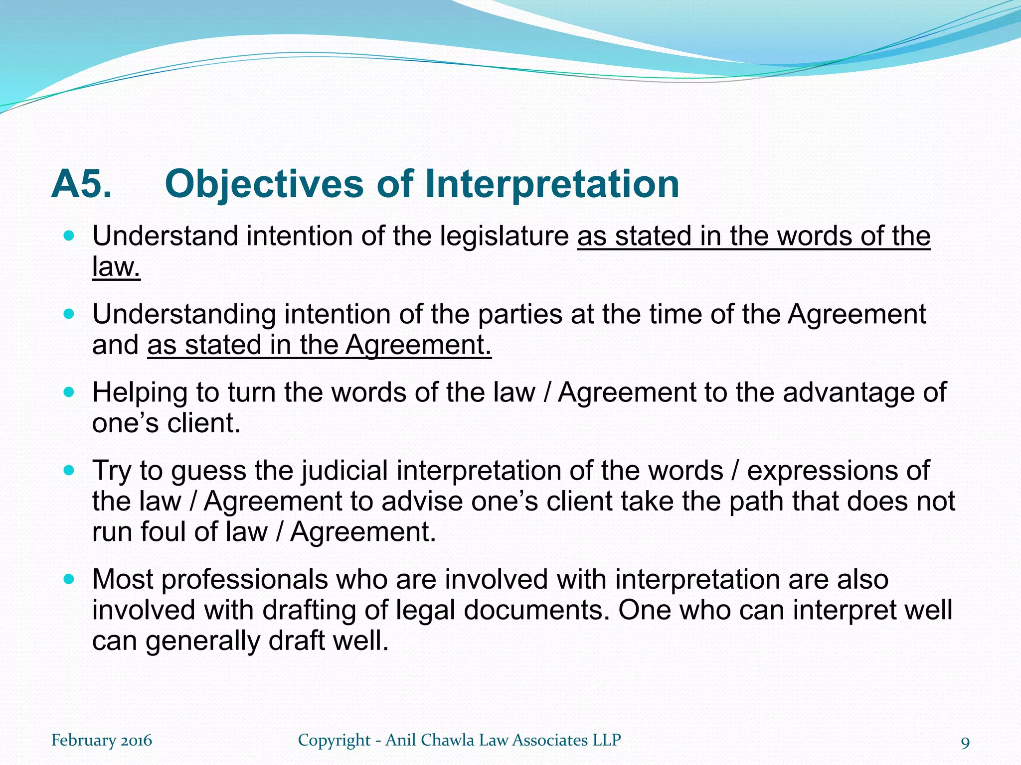 A5. Objectives of Interpretation
 Understand intention of the legislature as stated in the words of the
law.
 Understanding intention of the parties at the time of the Agreement
and as stated in the Agreement.
 Helping to turn the words of the law / Agreement to the advantage of
one’s client.
 Try to guess the judicial interpretation of the words / expressions of
the law / Agreement to advise one’s client take the path that does not
run foul of law / Agreement.
 Most professionals who are involved with interpretation are also
involved with drafting of legal documents. One who can interpret well
can generally draft well.
February 2016 Copyright - Anil Chawla Law Associates LLP 9
 