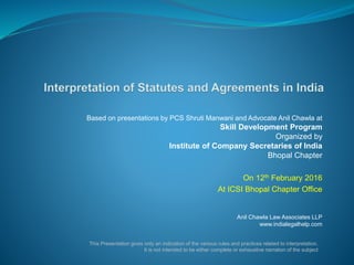 Based on presentations by PCS Shruti Manwani and Advocate Anil Chawla at
Skill Development Program
Organized by
Institute of Company Secretaries of India
Bhopal Chapter
On 12th February 2016
At ICSI Bhopal Chapter Office
Anil Chawla Law Associates LLP
www.indialegalhelp.com
This Presentation gives only an indication of the various rules and practices related to interpretation.
It is not intended to be either complete or exhaustive narration of the subject
 
