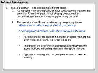 E. The IR Spectrum – The detection of different bonds
7. As opposed to chromatography or other spectroscopic methods, the
area of a IR band (or peak) is not directly proportional to
concentration of the functional group producing the peak
8. The intensity of an IR band is affected by two primary factors:
Whether the vibration is one of stretching or bending
Electronegativity difference of the atoms involved in the bond
• For both effects, the greater the change in dipole moment in a
given vibration or bend, the larger the peak.
• The greater the difference in electronegativity between the
atoms involved in bonding, the larger the dipole moment
• Typically, stretching will change dipole moment more than
bending
Infrared Spectroscopy
 