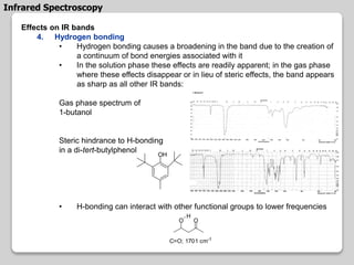 Effects on IR bands
4. Hydrogen bonding
• Hydrogen bonding causes a broadening in the band due to the creation of
a continuum of bond energies associated with it
• In the solution phase these effects are readily apparent; in the gas phase
where these effects disappear or in lieu of steric effects, the band appears
as sharp as all other IR bands:
Gas phase spectrum of
1-butanol
Steric hindrance to H-bonding
in a di-tert-butylphenol
• H-bonding can interact with other functional groups to lower frequencies
OH
C=O; 1701 cm-1
OO
H
Infrared Spectroscopy
 