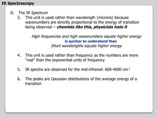 IR Spectroscopy
D. The IR Spectrum
3. This unit is used rather than wavelength (microns) because
wavenumbers are directly proportional to the energy of transition
being observed – chemists like this, physicists hate it
High frequencies and high wavenumbers equate higher energy
is quicker to understand than
Short wavelengths equate higher energy
4. This unit is used rather than frequency as the numbers are more
“real” than the exponential units of frequency
5. IR spectra are observed for the mid-infrared: 600-4000 cm-1
6. The peaks are Gaussian distributions of the average energy of a
transition
 