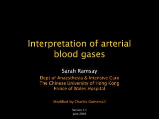 Interpretation of arterial
      blood gases
            Sarah Ramsay
  Dept of Anaesthesia & Intensive Care
  The Chinese University of Hong Kong
        Prince of Wales Hospital

        Modified by Charles Gomersall

                  Version 1.1
                  June 2004
 
