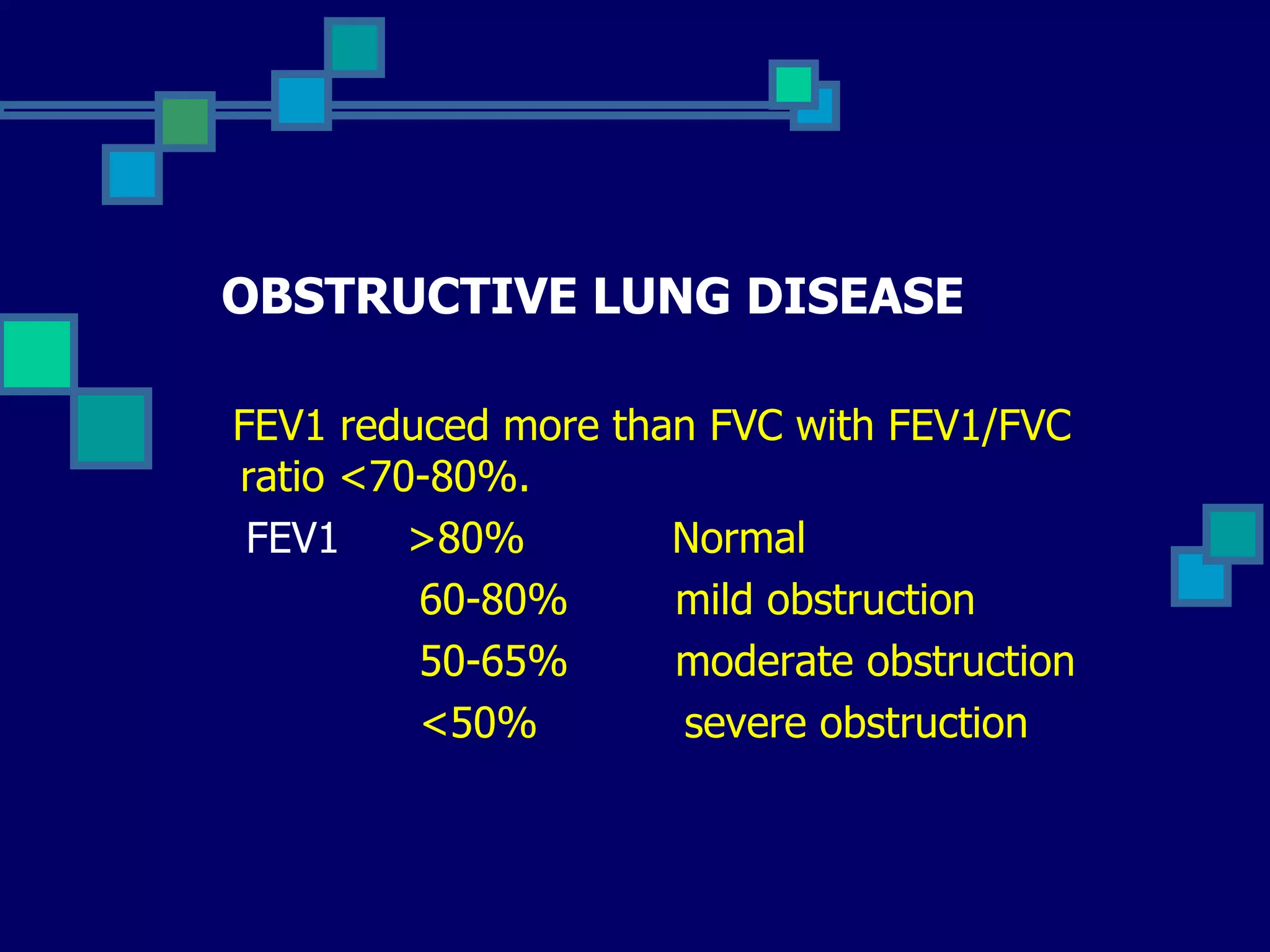 OBSTRUCTIVE LUNG DISEASE FEV1 reduced more than FVC with FEV1/FVC ratio <70-80%. FEV1   >80%  Normal 60-80%  mild obstruction 50-65%  moderate obstruction <50%  severe obstruction 