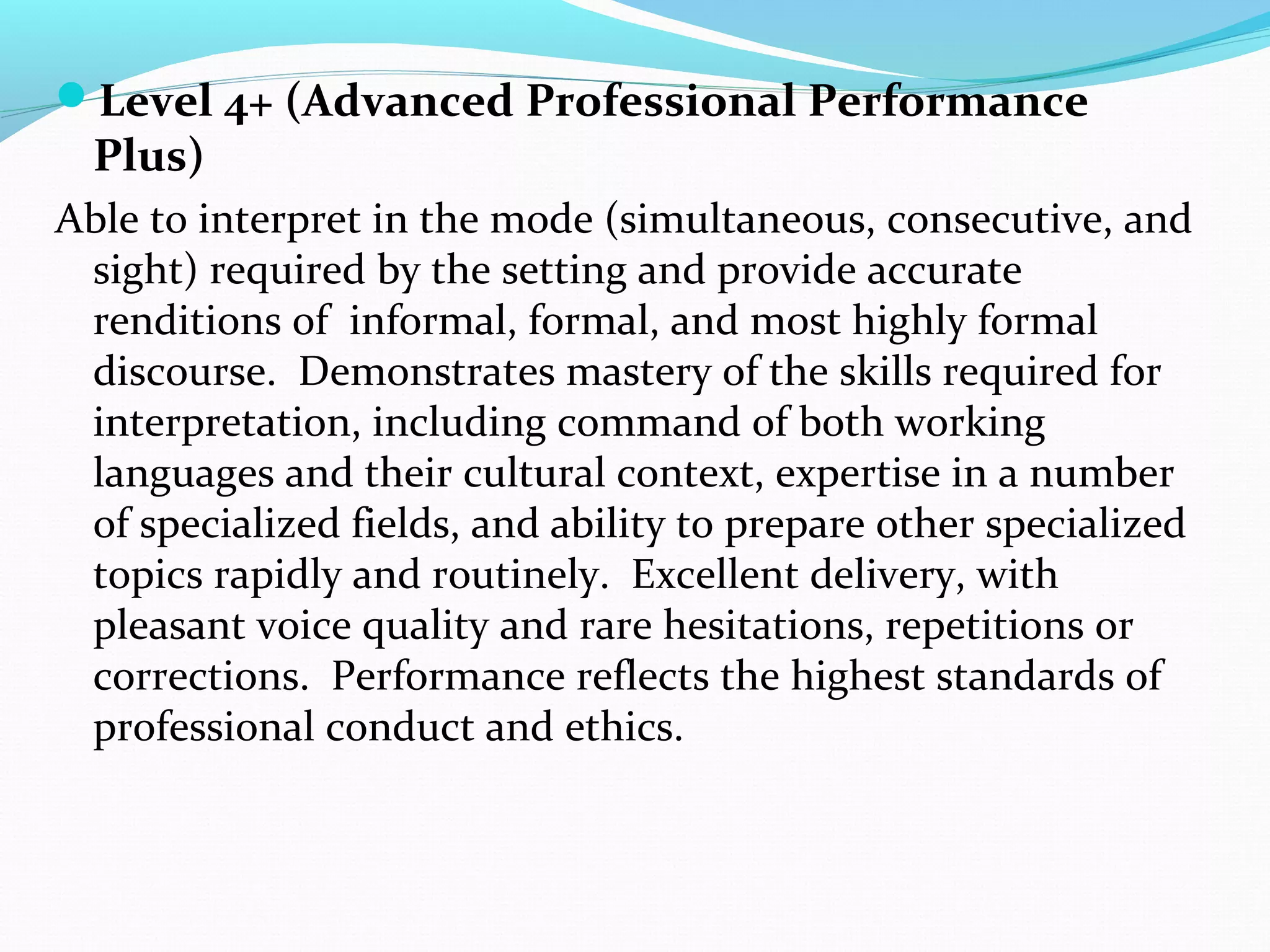 Level 4+ (Advanced Professional Performance
Plus)
Able to interpret in the mode (simultaneous, consecutive, and
sight) required by the setting and provide accurate
renditions of informal, formal, and most highly formal
discourse. Demonstrates mastery of the skills required for
interpretation, including command of both working
languages and their cultural context, expertise in a number
of specialized fields, and ability to prepare other specialized
topics rapidly and routinely. Excellent delivery, with
pleasant voice quality and rare hesitations, repetitions or
corrections. Performance reflects the highest standards of
professional conduct and ethics.
 
