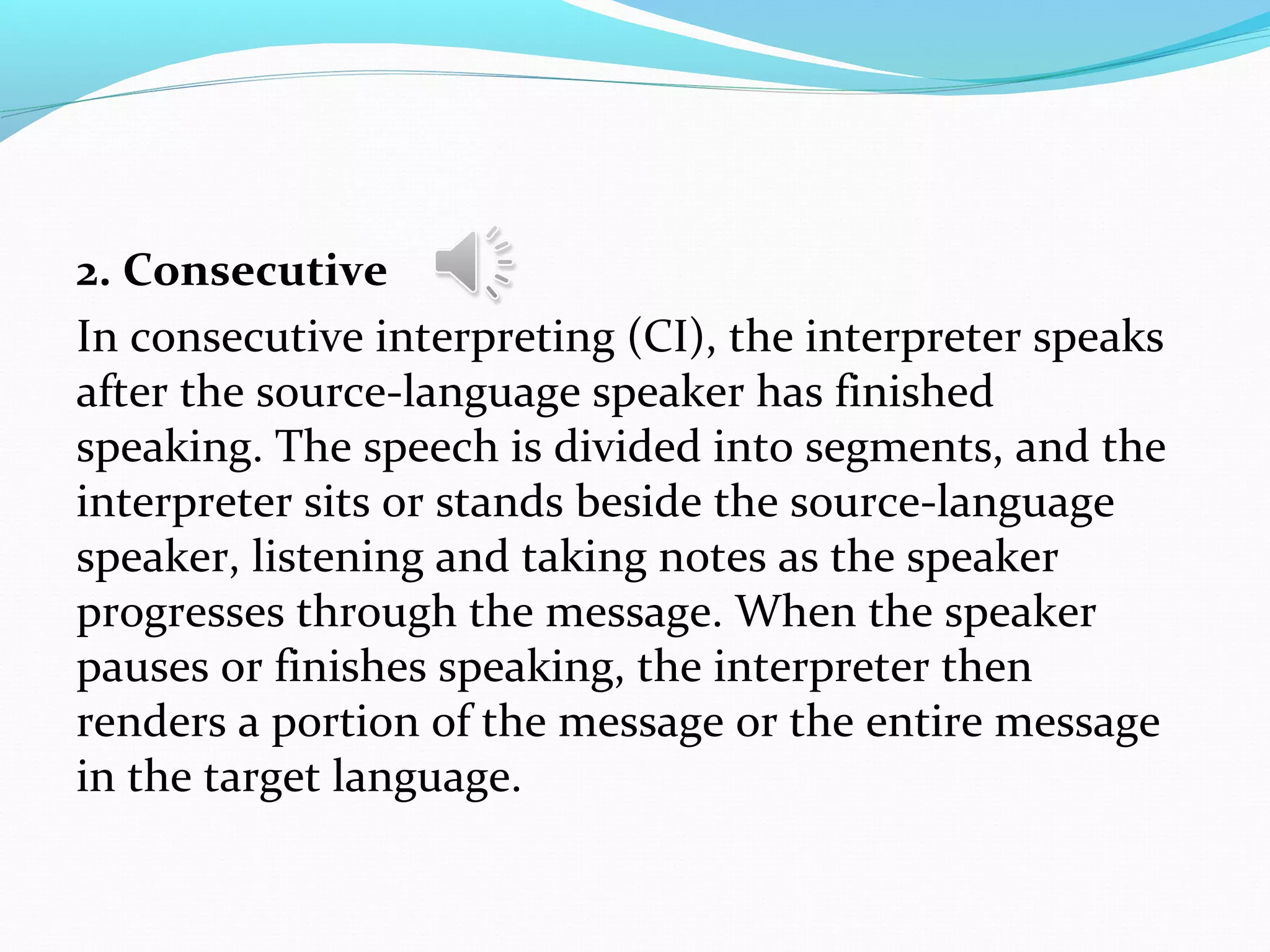 2. Consecutive
In consecutive interpreting (CI), the interpreter speaks
after the source-language speaker has finished
speaking. The speech is divided into segments, and the
interpreter sits or stands beside the source-language
speaker, listening and taking notes as the speaker
progresses through the message. When the speaker
pauses or finishes speaking, the interpreter then
renders a portion of the message or the entire message
in the target language.
 