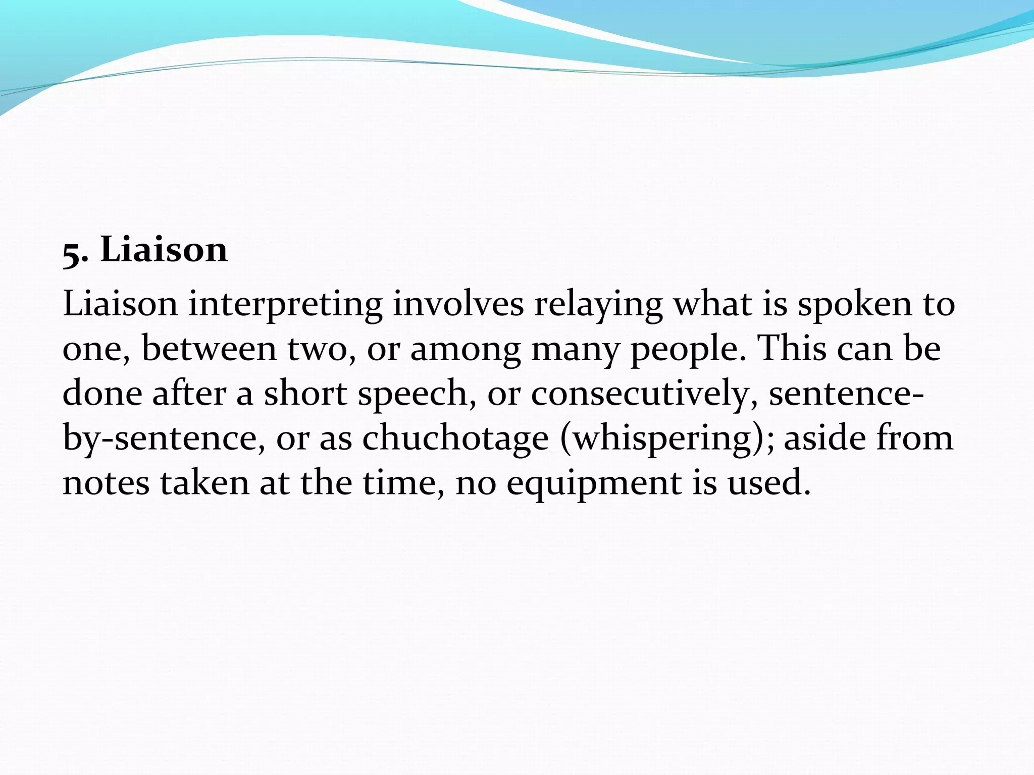5. Liaison
Liaison interpreting involves relaying what is spoken to
one, between two, or among many people. This can be
done after a short speech, or consecutively, sentence-
by-sentence, or as chuchotage (whispering); aside from
notes taken at the time, no equipment is used.
 
