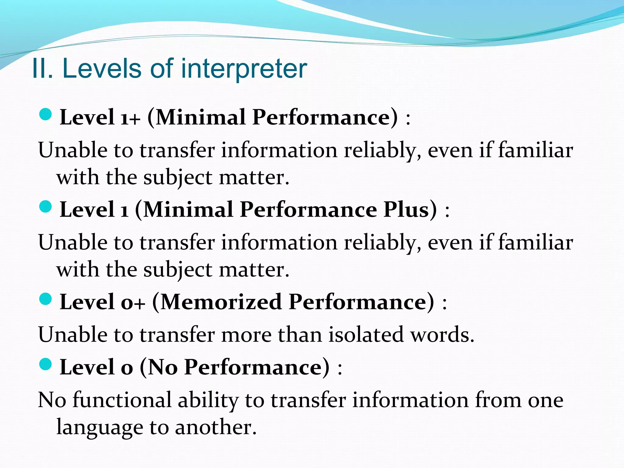 II. Levels of interpreter
Level 1+ (Minimal Performance) :
Unable to transfer information reliably, even if familiar
with the subject matter.
Level 1 (Minimal Performance Plus) :
Unable to transfer information reliably, even if familiar
with the subject matter.
Level 0+ (Memorized Performance) :
Unable to transfer more than isolated words.
Level 0 (No Performance) :
No functional ability to transfer information from one
language to another.
 