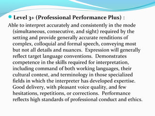 Level 3+ (Professional Performance Plus) :
Able to interpret accurately and consistently in the mode
(simultaneous, consecutive, and sight) required by the
setting and provide generally accurate renditions of
complex, colloquial and formal speech, conveying most
but not all details and nuances. Expression will generally
reflect target language conventions. Demonstrates
competence in the skills required for interpretation,
including command of both working languages, their
cultural context, and terminology in those specialized
fields in which the interpreter has developed expertise.
Good delivery, with pleasant voice quality, and few
hesitations, repetitions, or corrections. Performance
reflects high standards of professional conduct and ethics.
 