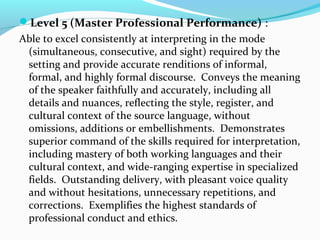 Level 5 (Master Professional Performance) :
Able to excel consistently at interpreting in the mode
(simultaneous, consecutive, and sight) required by the
setting and provide accurate renditions of informal,
formal, and highly formal discourse. Conveys the meaning
of the speaker faithfully and accurately, including all
details and nuances, reflecting the style, register, and
cultural context of the source language, without
omissions, additions or embellishments. Demonstrates
superior command of the skills required for interpretation,
including mastery of both working languages and their
cultural context, and wide-ranging expertise in specialized
fields. Outstanding delivery, with pleasant voice quality
and without hesitations, unnecessary repetitions, and
corrections. Exemplifies the highest standards of
professional conduct and ethics.
 