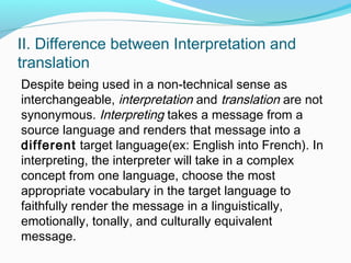 II. Difference between Interpretation and
translation
Despite being used in a non-technical sense as
interchangeable, interpretation and translation are not
synonymous. Interpreting takes a message from a
source language and renders that message into a
different target language(ex: English into French). In
interpreting, the interpreter will take in a complex
concept from one language, choose the most
appropriate vocabulary in the target language to
faithfully render the message in a linguistically,
emotionally, tonally, and culturally equivalent
message.
 