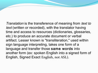 Translation is the transference of meaning from text to
text (written or recorded), with the translator having
time and access to resources (dictionaries, glossaries,
etc.) to produce an accurate document or verbal
artifact. Lesser known is "transliteration," used within
sign language interpreting, takes one form of a
language and transfer those same words into
another form (ex: spoken English into a signed form of
English, Signed Exact English, not ASL).
 